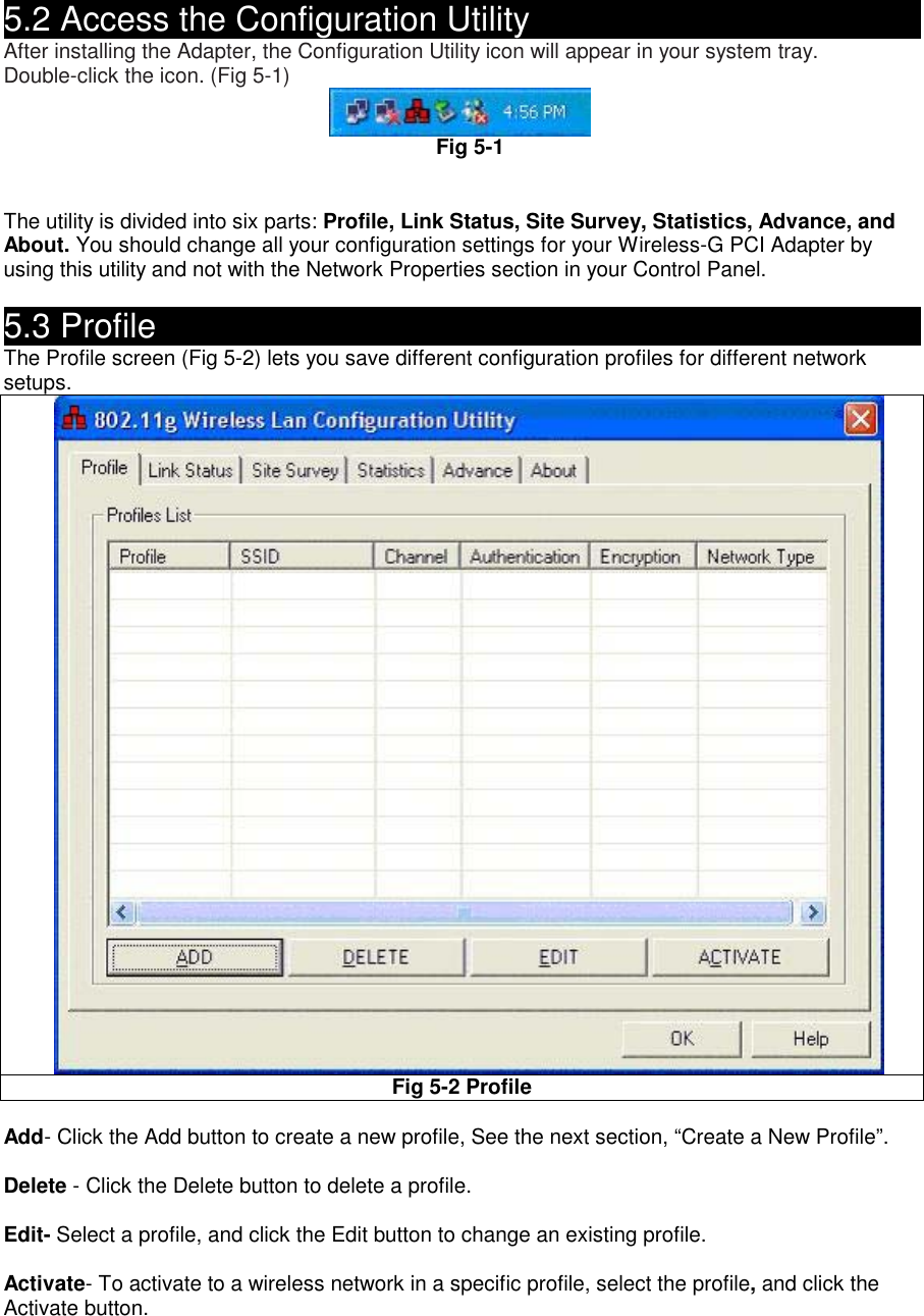  5.2 Access the Configuration Utility                               After installing the Adapter, the Configuration Utility icon will appear in your system tray. Double-click the icon. (Fig 5-1)  Fig 5-1   The utility is divided into six parts: Profile, Link Status, Site Survey, Statistics, Advance, and About. You should change all your configuration settings for your Wireless-G PCI Adapter by using this utility and not with the Network Properties section in your Control Panel.  5.3 Profile                                                  The Profile screen (Fig 5-2) lets you save different configuration profiles for different network setups.   Fig 5-2 Profile    Add- Click the Add button to create a new profile, See the next section, “Create a New Profile”.  Delete - Click the Delete button to delete a profile.  Edit- Select a profile, and click the Edit button to change an existing profile.  Activate- To activate to a wireless network in a specific profile, select the profile, and click the Activate button.  