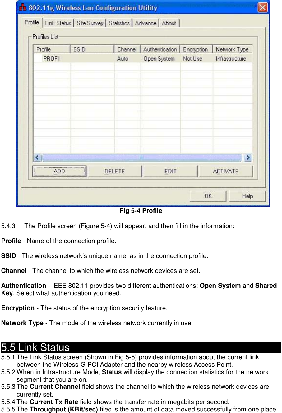  Fig 5-4 Profile    5.4.3  The Profile screen (Figure 5-4) will appear, and then fill in the information:  Profile - Name of the connection profile.  SSID - The wireless network’s unique name, as in the connection profile.  Channel - The channel to which the wireless network devices are set.  Authentication - IEEE 802.11 provides two different authentications: Open System and Shared Key. Select what authentication you need.  Encryption - The status of the encryption security feature.  Network Type - The mode of the wireless network currently in use.   5.5 Link Status                                                 5.5.1 The Link Status screen (Shown in Fig 5-5) provides information about the current link   between the Wireless-G PCI Adapter and the nearby wireless Access Point. 5.5.2 When in Infrastructure Mode, Status will display the connection statistics for the network   segment that you are on. 5.5.3 The Current Channel field shows the channel to which the wireless network devices are currently set. 5.5.4 The Current Tx Rate field shows the transfer rate in megabits per second. 5.5.5 The Throughput (KBit/sec) filed is the amount of data moved successfully from one place 