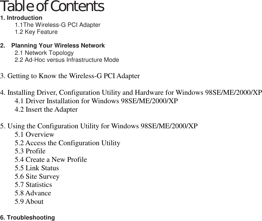 Table of Contents 1. Introduction   1.1The Wireless-G PCI Adapter   1.2 Key Feature  2.    Planning Your Wireless Network   2.1 Network Topology   2.2 Ad-Hoc versus Infrastructure Mode    3. Getting to Know the Wireless-G PCI Adapter    4. Installing Driver, Configuration Utility and Hardware for Windows 98SE/ME/2000/XP   4.1 Driver Installation for Windows 98SE/ME/2000/XP 4.2 Insert the Adapter    5. Using the Configuration Utility for Windows 98SE/ME/2000/XP   5.1 Overview 5.2 Access the Configuration Utility   5.3 Profile 5.4 Create a New Profile 5.5 Link Status 5.6 Site Survey 5.7 Statistics 5.8 Advance 5.9 About  6. Troubleshooting                  