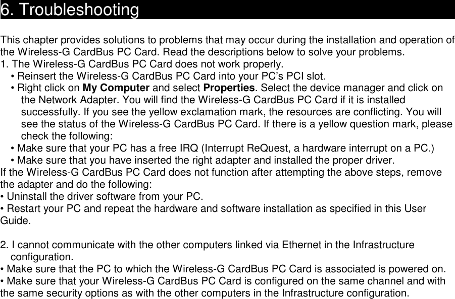 6. Troubleshooting                                               This chapter provides solutions to problems that may occur during the installation and operation of the Wireless-G CardBus PC Card. Read the descriptions below to solve your problems.   1. The Wireless-G CardBus PC Card does not work properly. • Reinsert the Wireless-G CardBus PC Card into your PC’s PCI slot. • Right click on My Computer and select Properties. Select the device manager and click on the Network Adapter. You will find the Wireless-G CardBus PC Card if it is installed successfully. If you see the yellow exclamation mark, the resources are conflicting. You will see the status of the Wireless-G CardBus PC Card. If there is a yellow question mark, please check the following: • Make sure that your PC has a free IRQ (Interrupt ReQuest, a hardware interrupt on a PC.) • Make sure that you have inserted the right adapter and installed the proper driver. If the Wireless-G CardBus PC Card does not function after attempting the above steps, remove the adapter and do the following: • Uninstall the driver software from your PC. • Restart your PC and repeat the hardware and software installation as specified in this User Guide.  2. I cannot communicate with the other computers linked via Ethernet in the Infrastructure configuration. • Make sure that the PC to which the Wireless-G CardBus PC Card is associated is powered on. • Make sure that your Wireless-G CardBus PC Card is configured on the same channel and with the same security options as with the other computers in the Infrastructure configuration.                          