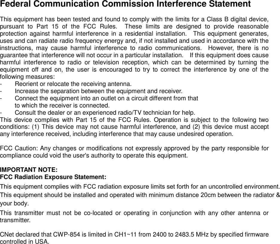 Federal Communication Commission Interference Statement  This equipment has been tested and found to comply with the limits for a Class B digital device, pursuant to Part 15 of the FCC Rules.  These limits are designed to provide reasonable protection against harmful interference in a residential installation.  This equipment generates, uses and can radiate radio frequency energy and, if not installed and used in accordance with the instructions, may cause harmful interference to radio communications.  However, there is no guarantee that interference will not occur in a particular installation.    If this equipment does cause harmful interference to radio or television reception, which can be determined by turning the equipment off and on, the user is encouraged to try to correct the interference by one of the following measures: -  Reorient or relocate the receiving antenna. -  Increase the separation between the equipment and receiver. -  Connect the equipment into an outlet on a circuit different from that to which the receiver is connected. -  Consult the dealer or an experienced radio/TV technician for help. This device complies with Part 15 of the FCC Rules. Operation is subject to the following two conditions: (1) This device may not cause harmful interference, and (2) this device must accept any interference received, including interference that may cause undesired operation.  FCC Caution: Any changes or modifications not expressly approved by the party responsible for compliance could void the user&apos;s authority to operate this equipment.  IMPORTANT NOTE: FCC Radiation Exposure Statement: This equipment complies with FCC radiation exposure limits set forth for an uncontrolled environment. End users must follow the specific operating instructions for satisfying RF exposure compliance.  This transmitter must not be co-located or operating in conjunction with any other antenna or transmitter.  CNet declared that CWP-854 is limited in CH1~11 from 2400 to 2483.5 MHz by specified firmware controlled in USA.   This equipment complies with FCC radiation exposure limits set forth for an uncontrolled environment. This equipment should be installed and operated with minimum distance 20cm between the radiator &amp; your body.