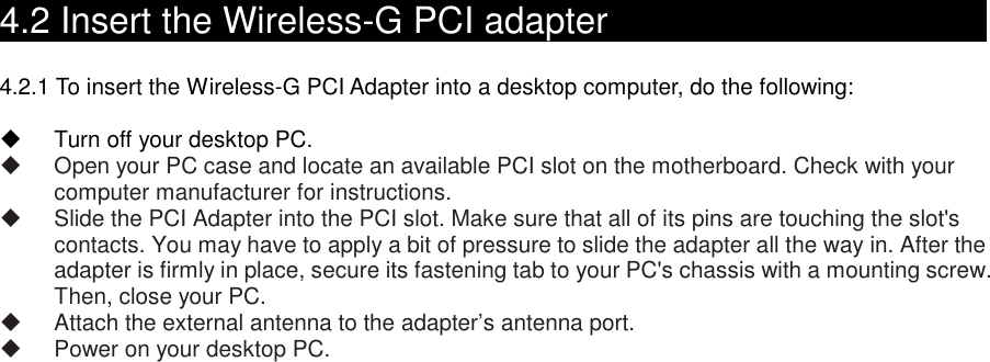    4.2 Insert the Wireless-G PCI adapter                                    4.2.1 To insert the Wireless-G PCI Adapter into a desktop computer, do the following:    Turn off your desktop PC.   Open your PC case and locate an available PCI slot on the motherboard. Check with your computer manufacturer for instructions.   Slide the PCI Adapter into the PCI slot. Make sure that all of its pins are touching the slot&apos;s contacts. You may have to apply a bit of pressure to slide the adapter all the way in. After the adapter is firmly in place, secure its fastening tab to your PC&apos;s chassis with a mounting screw. Then, close your PC.   Attach the external antenna to the adapter’s antenna port.   Power on your desktop PC.   