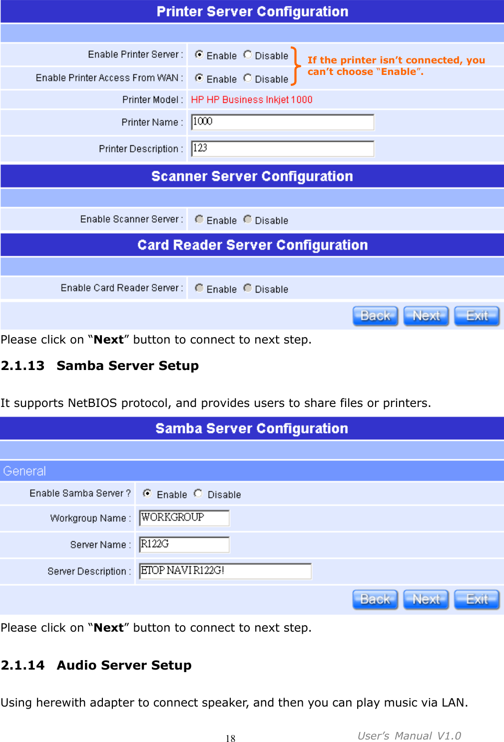                                     18           User’s  Manual  V1.0   Please click on “Next” button to connect to next step. 2.1.13 Samba Server Setup  It supports NetBIOS protocol, and provides users to share files or printers.    Please click on “Next” button to connect to next step.  2.1.14 Audio Server Setup  Using herewith adapter to connect speaker, and then you can play music via LAN. If the printer isn’t connected, you can’t choose “Enable”. 
