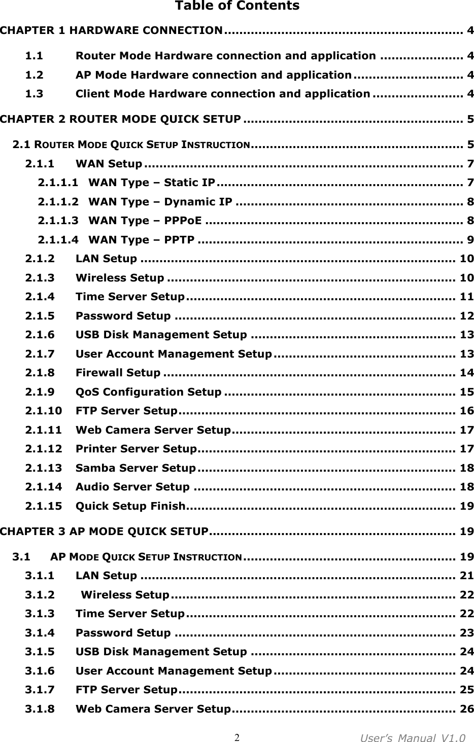 User’s  Manual  V1.0  2 Table of Contents CHAPTER 1 HARDWARE CONNECTION............................................................... 4 1.1  Router Mode Hardware connection and application ...................... 4 1.2  AP Mode Hardware connection and application ............................. 4 1.3  Client Mode Hardware connection and application ........................ 4 CHAPTER 2 ROUTER MODE QUICK SETUP .......................................................... 5 2.1 ROUTER MODE QUICK SETUP INSTRUCTION........................................................ 5 2.1.1  WAN Setup .................................................................................... 7 2.1.1.1  WAN Type – Static IP................................................................. 7 2.1.1.2  WAN Type – Dynamic IP ............................................................ 8 2.1.1.3  WAN Type – PPPoE .................................................................... 8 2.1.1.4  WAN Type – PPTP ...................................................................... 9 2.1.2  LAN Setup ................................................................................... 10 2.1.3  Wireless Setup ............................................................................ 10 2.1.4  Time Server Setup....................................................................... 11 2.1.5  Password Setup .......................................................................... 12 2.1.6  USB Disk Management Setup ...................................................... 13 2.1.7  User Account Management Setup ................................................ 13 2.1.8  Firewall Setup ............................................................................. 14 2.1.9  QoS Configuration Setup ............................................................. 15 2.1.10  FTP Server Setup......................................................................... 16 2.1.11  Web Camera Server Setup........................................................... 17 2.1.12  Printer Server Setup.................................................................... 17 2.1.13  Samba Server Setup .................................................................... 18 2.1.14  Audio Server Setup ..................................................................... 18 2.1.15  Quick Setup Finish....................................................................... 19 CHAPTER 3 AP MODE QUICK SETUP................................................................. 19 3.1  AP MODE QUICK SETUP INSTRUCTION........................................................ 19 3.1.1  LAN Setup ................................................................................... 21 3.1.2    Wireless Setup........................................................................... 22 3.1.3  Time Server Setup....................................................................... 22 3.1.4  Password Setup .......................................................................... 23 3.1.5  USB Disk Management Setup ...................................................... 24 3.1.6  User Account Management Setup ................................................ 24 3.1.7  FTP Server Setup......................................................................... 25 3.1.8  Web Camera Server Setup........................................................... 26 