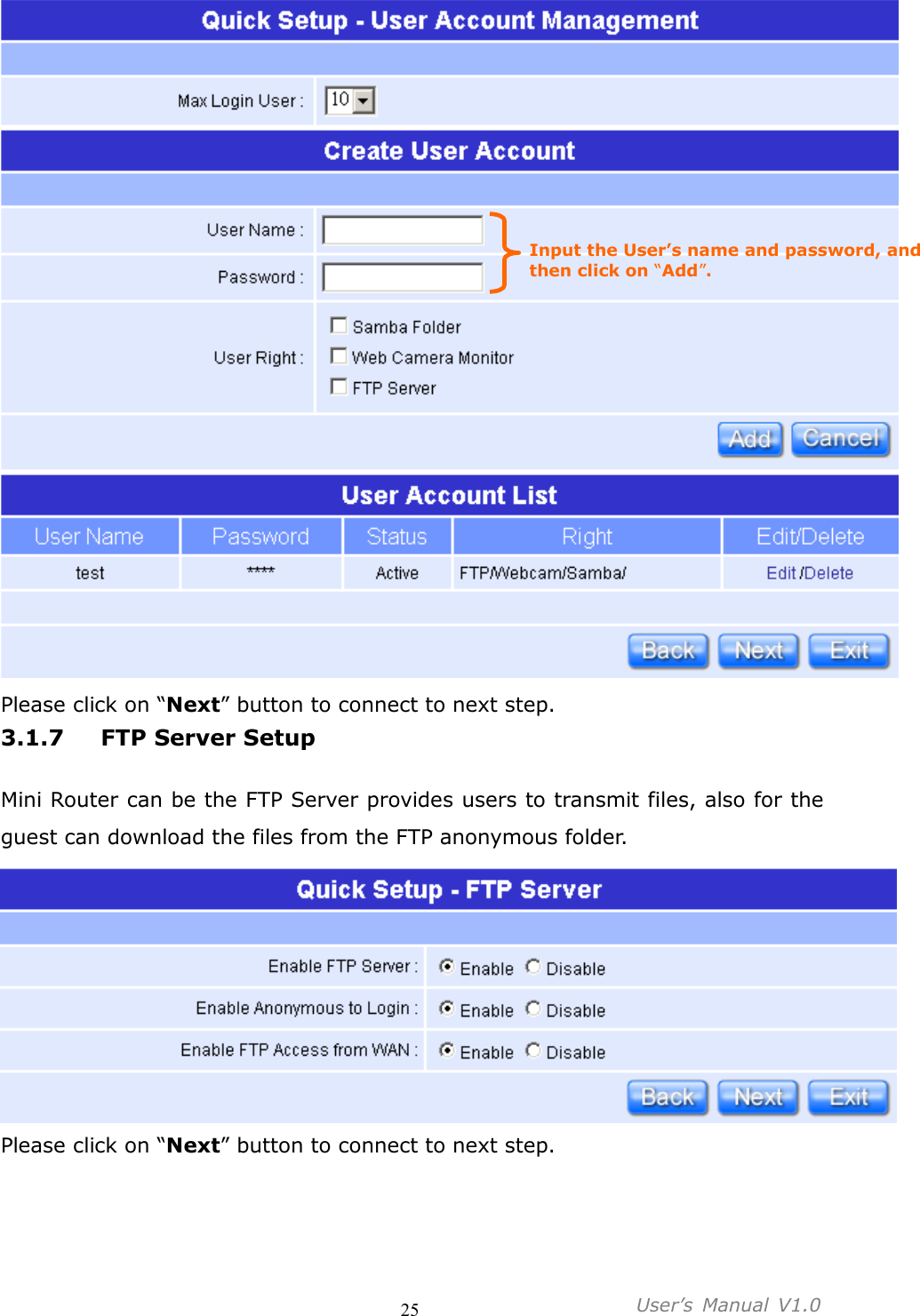                                     25           User’s  Manual  V1.0   Please click on “Next” button to connect to next step. 3.1.7 FTP Server Setup  Mini Router can be the FTP Server provides users to transmit files, also for the guest can download the files from the FTP anonymous folder.  Please click on “Next” button to connect to next step. Input the User’s name and password, and then click on “Add”. 