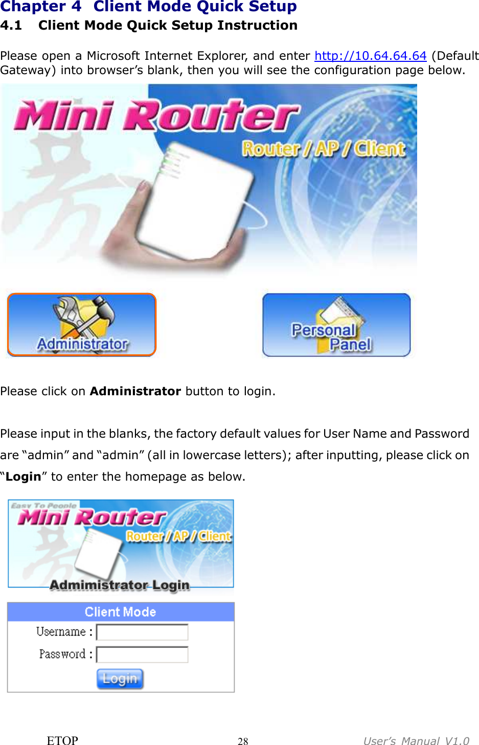 ETOP                         28                  User’s  Manual  V1.0  Chapter 4   Client Mode Quick Setup 4.1 Client Mode Quick Setup Instruction  Please open a Microsoft Internet Explorer, and enter http://10.64.64.64 (Default Gateway) into browser’s blank, then you will see the configuration page below.     Please click on Administrator button to login.  Please input in the blanks, the factory default values for User Name and Password are “admin” and “admin” (all in lowercase letters); after inputting, please click on “Login” to enter the homepage as below.   