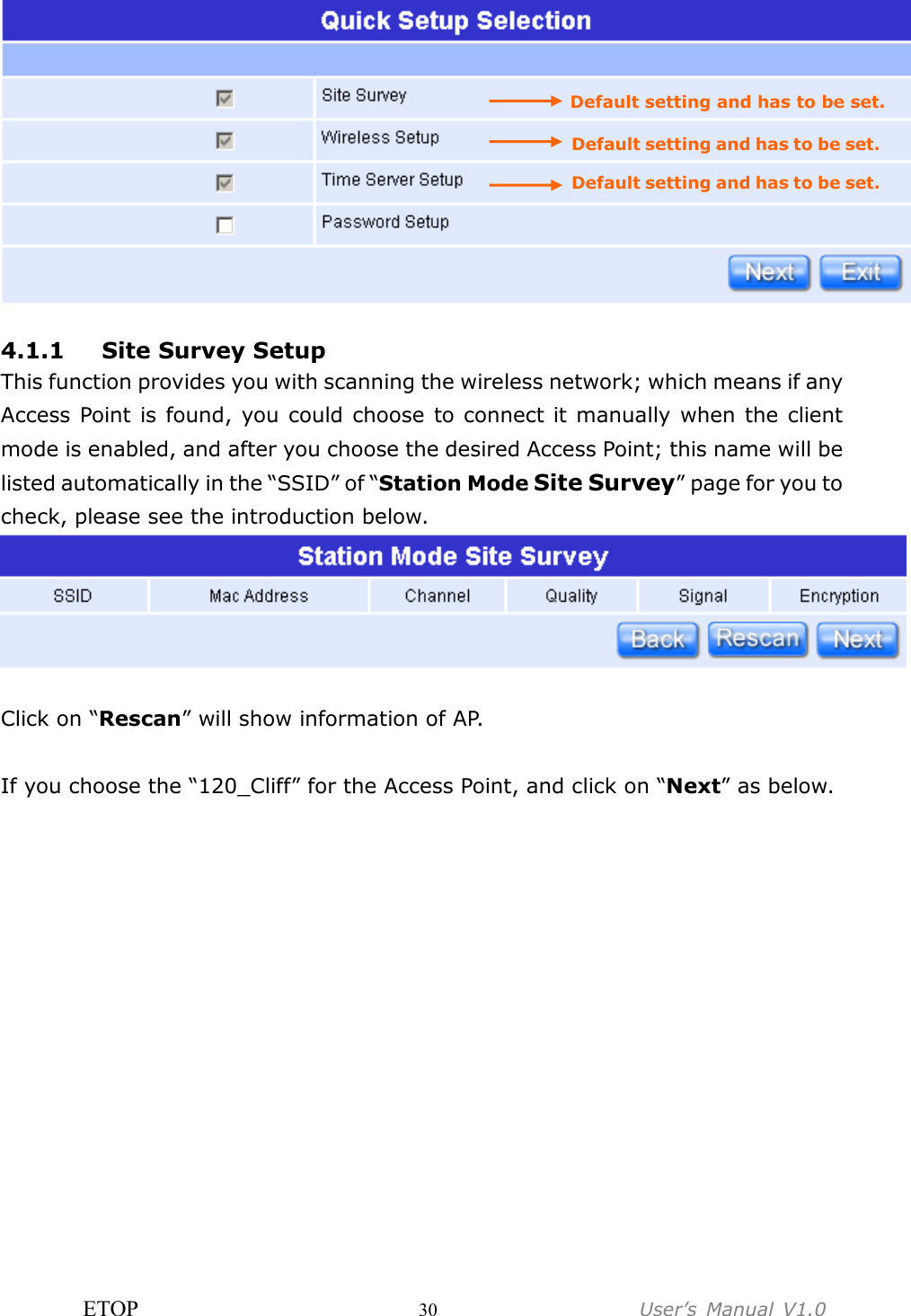 ETOP                         30                  User’s  Manual  V1.0    4.1.1 Site Survey Setup This function provides you with scanning the wireless network; which means if any Access Point is found,  you could choose to connect it manually when the client mode is enabled, and after you choose the desired Access Point; this name will be listed automatically in the “SSID” of “Station Mode Site Survey” page for you to check, please see the introduction below.   Click on “Rescan” will show information of AP.  If you choose the “120_Cliff” for the Access Point, and click on “Next” as below. Default setting and has to be set. Default setting and has to be set. Default setting and has to be set. 