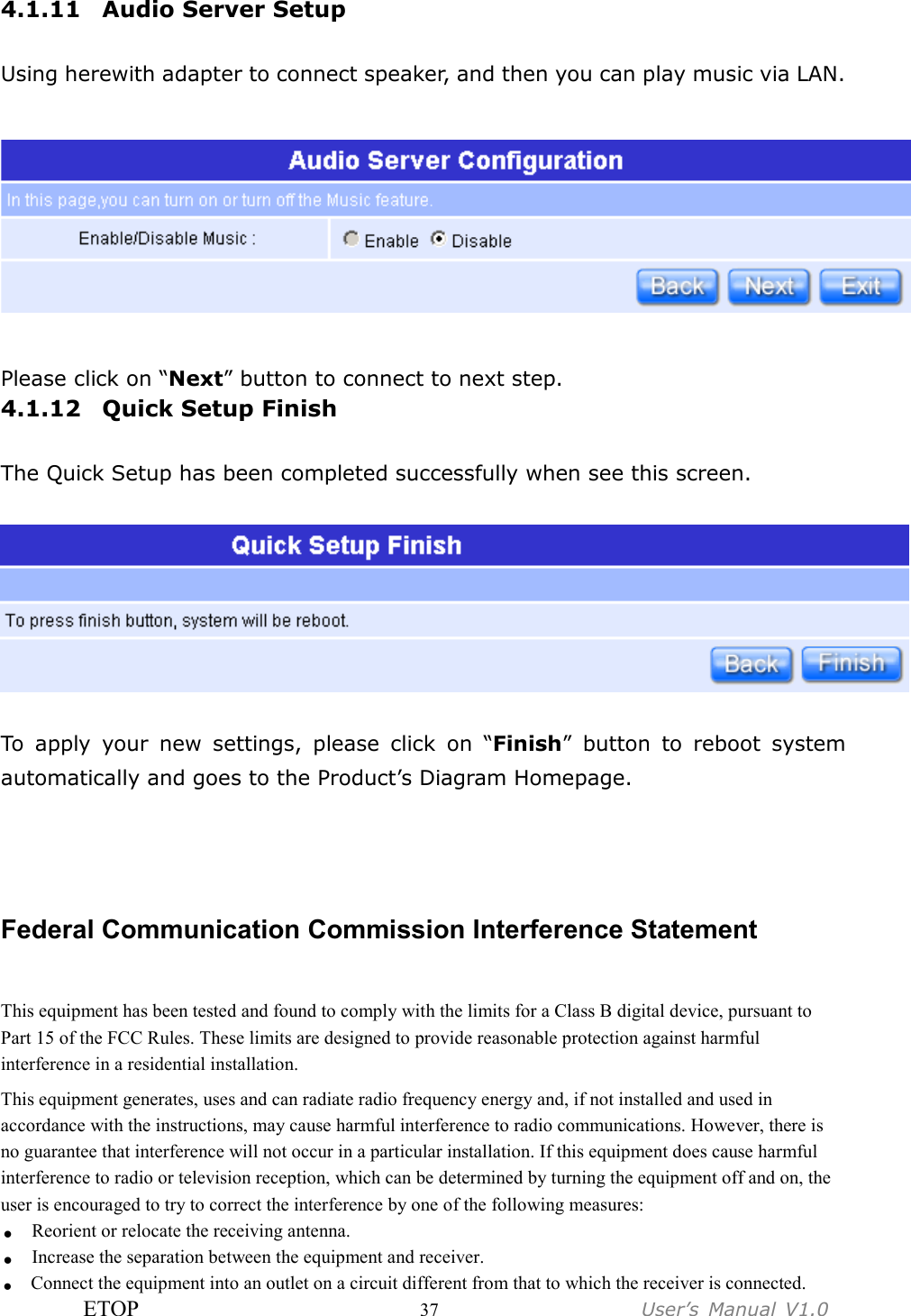 ETOP                         37                  User’s  Manual  V1.0  4.1.11 Audio Server Setup  Using herewith adapter to connect speaker, and then you can play music via LAN.    Please click on “Next” button to connect to next step. 4.1.12 Quick Setup Finish  The Quick Setup has been completed successfully when see this screen.    To  apply  your  new  settings,  please  click  on  “Finish”  button  to  reboot  system automatically and goes to the Product’s Diagram Homepage.   Federal Communication Commission Interference Statement This equipment has been tested and found to comply with the limits for a Class B digital device, pursuant to Part 15 of the FCC Rules. These limits are designed to provide reasonable protection against harmful interference in a residential installation. This equipment generates, uses and can radiate radio frequency energy and, if not installed and used in accordance with the instructions, may cause harmful interference to radio communications. However, there is no guarantee that interference will not occur in a particular installation. If this equipment does cause harmful interference to radio or television reception, which can be determined by turning the equipment off and on, the user is encouraged to try to correct the interference by one of the following measures: . Reorient or relocate the receiving antenna. . Increase the separation between the equipment and receiver. . Connect the equipment into an outlet on a circuit different from that to which the receiver is connected. 