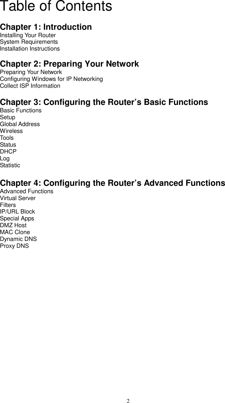  2Table of Contents  Chapter 1: Introduction Installing Your Router System Requirements Installation Instructions  Chapter 2: Preparing Your Network   Preparing Your Network Configuring Windows for IP Networking Collect ISP Information  Chapter 3: Configuring the Router’s Basic Functions  Basic Functions Setup  Global Address Wireless Tools Status DHCP Log Statistic  Chapter 4: Configuring the Router’s Advanced Functions Advanced Functions Virtual Server Filters IP/URL Block Special Apps DMZ Host MAC Clone Dynamic DNS Proxy DNS            