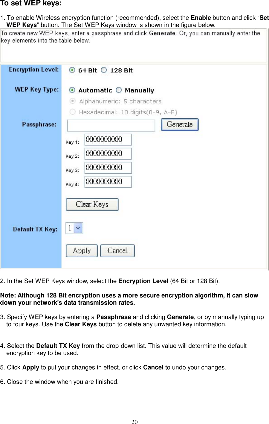  20To set WEP keys:  1. To enable Wireless encryption function (recommended), select the Enable button and click “Set WEP Keys” button. The Set WEP Keys window is shown in the figure below.    2. In the Set WEP Keys window, select the Encryption Level (64 Bit or 128 Bit).    Note: Although 128 Bit encryption uses a more secure encryption algorithm, it can slow down your network’s data transmission rates.  3. Specify WEP keys by entering a Passphrase and clicking Generate, or by manually typing up to four keys. Use the Clear Keys button to delete any unwanted key information.     4. Select the Default TX Key from the drop-down list. This value will determine the default encryption key to be used.  5. Click Apply to put your changes in effect, or click Cancel to undo your changes.    6. Close the window when you are finished.   
