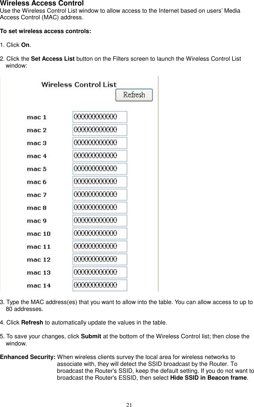  21Wireless Access Control Use the Wireless Control List window to allow access to the Internet based on users’ Media Access Control (MAC) address.  To set wireless access controls:  1. Click On.  2. Click the Set Access List button on the Filters screen to launch the Wireless Control List window:     3. Type the MAC address(es) that you want to allow into the table. You can allow access to up to 80 addresses.  4. Click Refresh to automatically update the values in the table.  5. To save your changes, click Submit at the bottom of the Wireless Control list; then close the window.  Enhanced Security: When wireless clients survey the local area for wireless networks to associate with, they will detect the SSID broadcast by the Router. To broadcast the Router&apos;s SSID, keep the default setting. If you do not want to broadcast the Router&apos;s ESSID, then select Hide SSID in Beacon frame. 