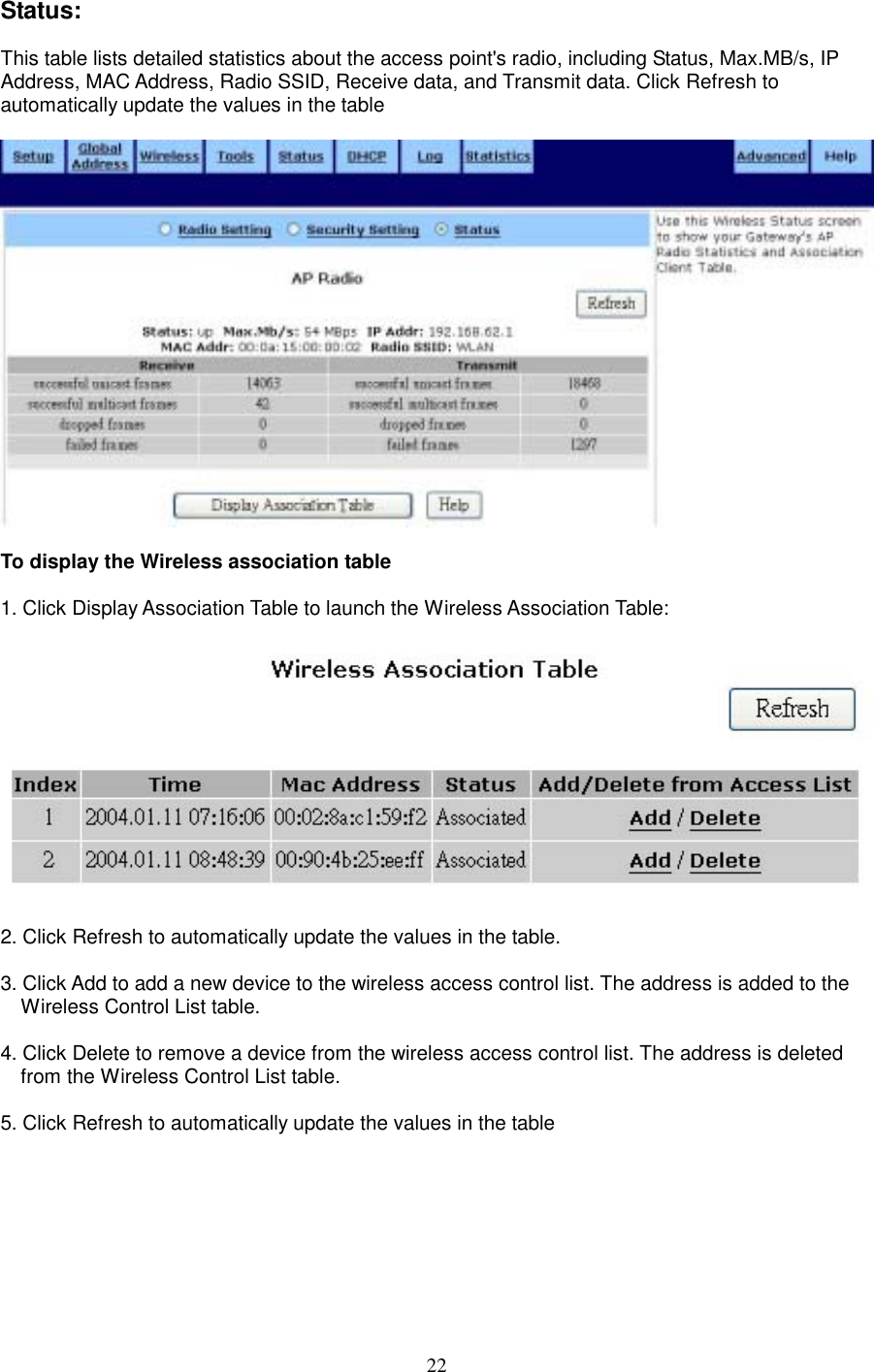  22Status:  This table lists detailed statistics about the access point&apos;s radio, including Status, Max.MB/s, IP Address, MAC Address, Radio SSID, Receive data, and Transmit data. Click Refresh to automatically update the values in the table    To display the Wireless association table  1. Click Display Association Table to launch the Wireless Association Table:    2. Click Refresh to automatically update the values in the table.  3. Click Add to add a new device to the wireless access control list. The address is added to the Wireless Control List table.  4. Click Delete to remove a device from the wireless access control list. The address is deleted from the Wireless Control List table.  5. Click Refresh to automatically update the values in the table   