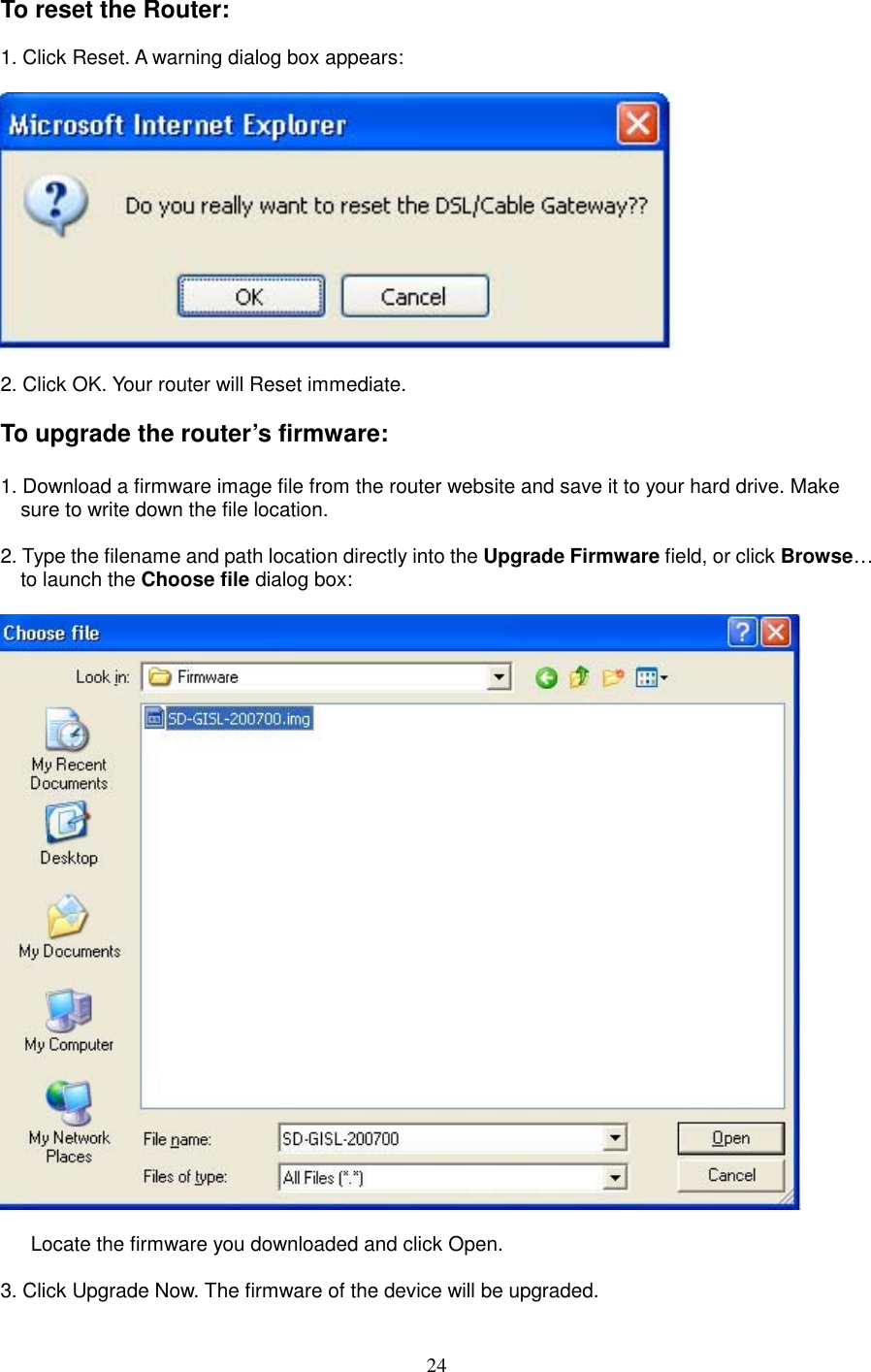 24To reset the Router:  1. Click Reset. A warning dialog box appears:      2. Click OK. Your router will Reset immediate.  To upgrade the router’s firmware:  1. Download a firmware image file from the router website and save it to your hard drive. Make sure to write down the file location.  2. Type the filename and path location directly into the Upgrade Firmware field, or click Browse… to launch the Choose file dialog box:      Locate the firmware you downloaded and click Open.  3. Click Upgrade Now. The firmware of the device will be upgraded.   