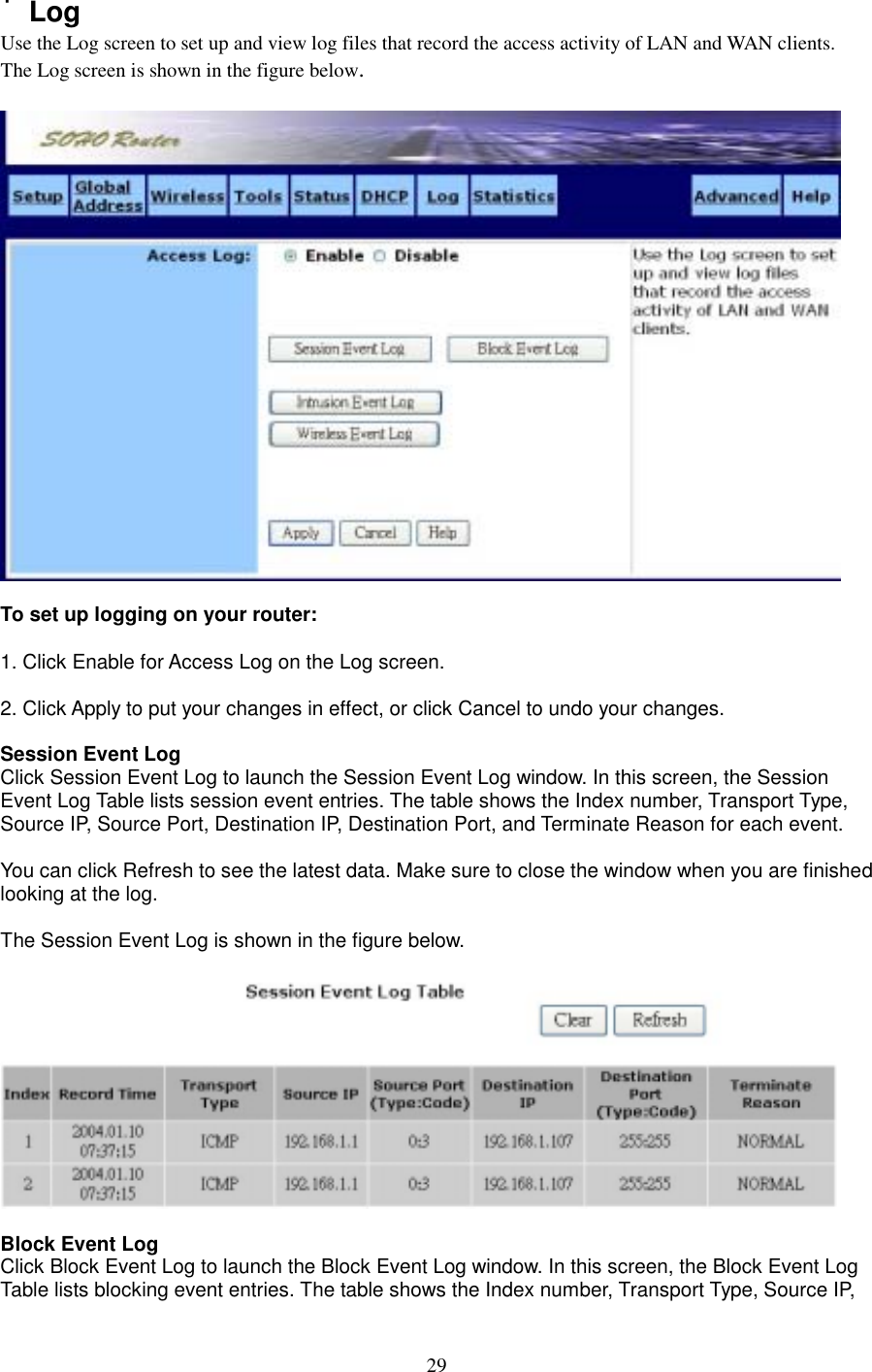  29˙Log Use the Log screen to set up and view log files that record the access activity of LAN and WAN clients.   The Log screen is shown in the figure below.    To set up logging on your router:  1. Click Enable for Access Log on the Log screen.  2. Click Apply to put your changes in effect, or click Cancel to undo your changes.  Session Event Log Click Session Event Log to launch the Session Event Log window. In this screen, the Session Event Log Table lists session event entries. The table shows the Index number, Transport Type, Source IP, Source Port, Destination IP, Destination Port, and Terminate Reason for each event.    You can click Refresh to see the latest data. Make sure to close the window when you are finished looking at the log.  The Session Event Log is shown in the figure below.    Block Event Log Click Block Event Log to launch the Block Event Log window. In this screen, the Block Event Log Table lists blocking event entries. The table shows the Index number, Transport Type, Source IP, 