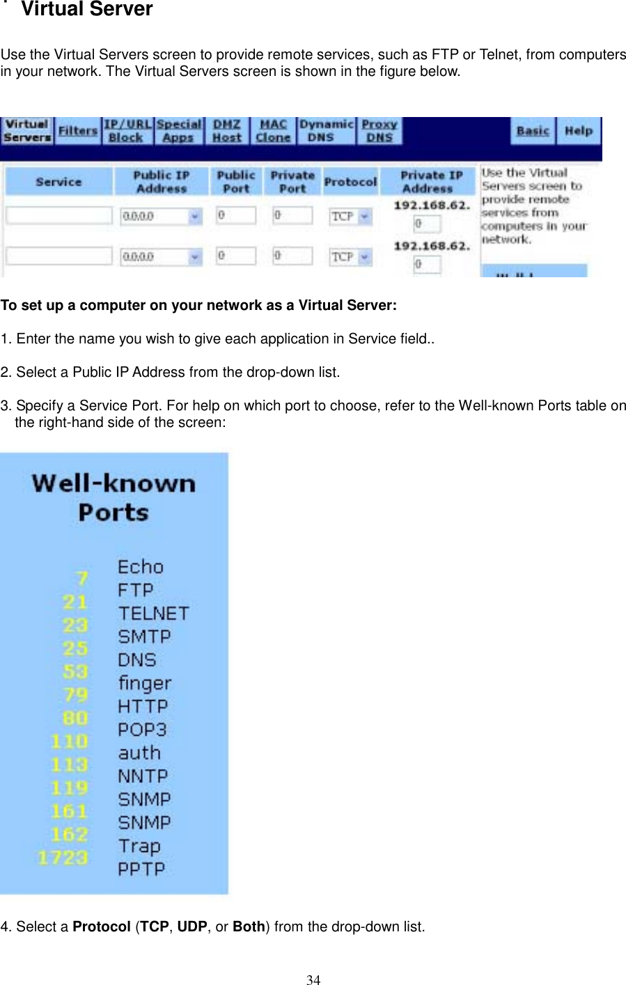  34˙Virtual Server  Use the Virtual Servers screen to provide remote services, such as FTP or Telnet, from computers in your network. The Virtual Servers screen is shown in the figure below.    To set up a computer on your network as a Virtual Server:  1. Enter the name you wish to give each application in Service field..   2. Select a Public IP Address from the drop-down list.  3. Specify a Service Port. For help on which port to choose, refer to the Well-known Ports table on the right-hand side of the screen:      4. Select a Protocol (TCP, UDP, or Both) from the drop-down list. 