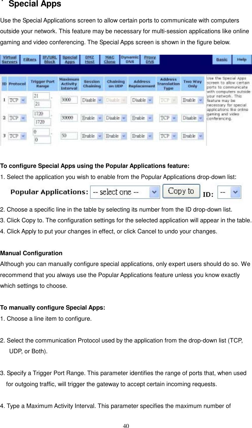  40˙Special Apps Use the Special Applications screen to allow certain ports to communicate with computers outside your network. This feature may be necessary for multi-session applications like online gaming and video conferencing. The Special Apps screen is shown in the figure below.   To configure Special Apps using the Popular Applications feature: 1. Select the application you wish to enable from the Popular Applications drop-down list:   2. Choose a specific line in the table by selecting its number from the ID drop-down list. 3. Click Copy to. The configuration settings for the selected application will appear in the table. 4. Click Apply to put your changes in effect, or click Cancel to undo your changes.  Manual Configuration Although you can manually configure special applications, only expert users should do so. We recommend that you always use the Popular Applications feature unless you know exactly which settings to choose.  To manually configure Special Apps: 1. Choose a line item to configure.    2. Select the communication Protocol used by the application from the drop-down list (TCP, UDP, or Both).  3. Specify a Trigger Port Range. This parameter identifies the range of ports that, when used for outgoing traffic, will trigger the gateway to accept certain incoming requests.  4. Type a Maximum Activity Interval. This parameter specifies the maximum number of 