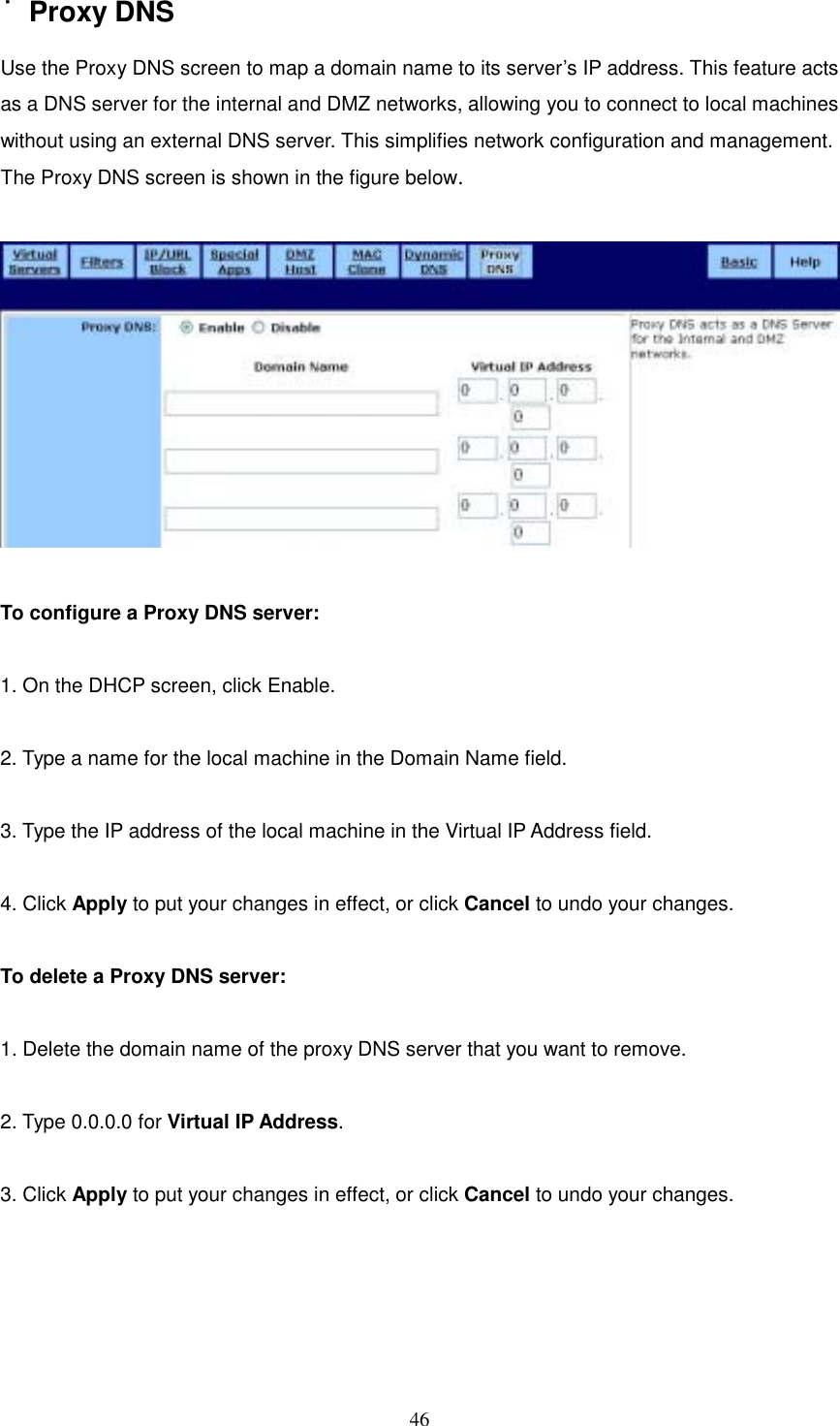  46˙Proxy DNS Use the Proxy DNS screen to map a domain name to its server’s IP address. This feature acts as a DNS server for the internal and DMZ networks, allowing you to connect to local machines without using an external DNS server. This simplifies network configuration and management.   The Proxy DNS screen is shown in the figure below.    To configure a Proxy DNS server:  1. On the DHCP screen, click Enable.  2. Type a name for the local machine in the Domain Name field.  3. Type the IP address of the local machine in the Virtual IP Address field.  4. Click Apply to put your changes in effect, or click Cancel to undo your changes.  To delete a Proxy DNS server:  1. Delete the domain name of the proxy DNS server that you want to remove.  2. Type 0.0.0.0 for Virtual IP Address.  3. Click Apply to put your changes in effect, or click Cancel to undo your changes.     