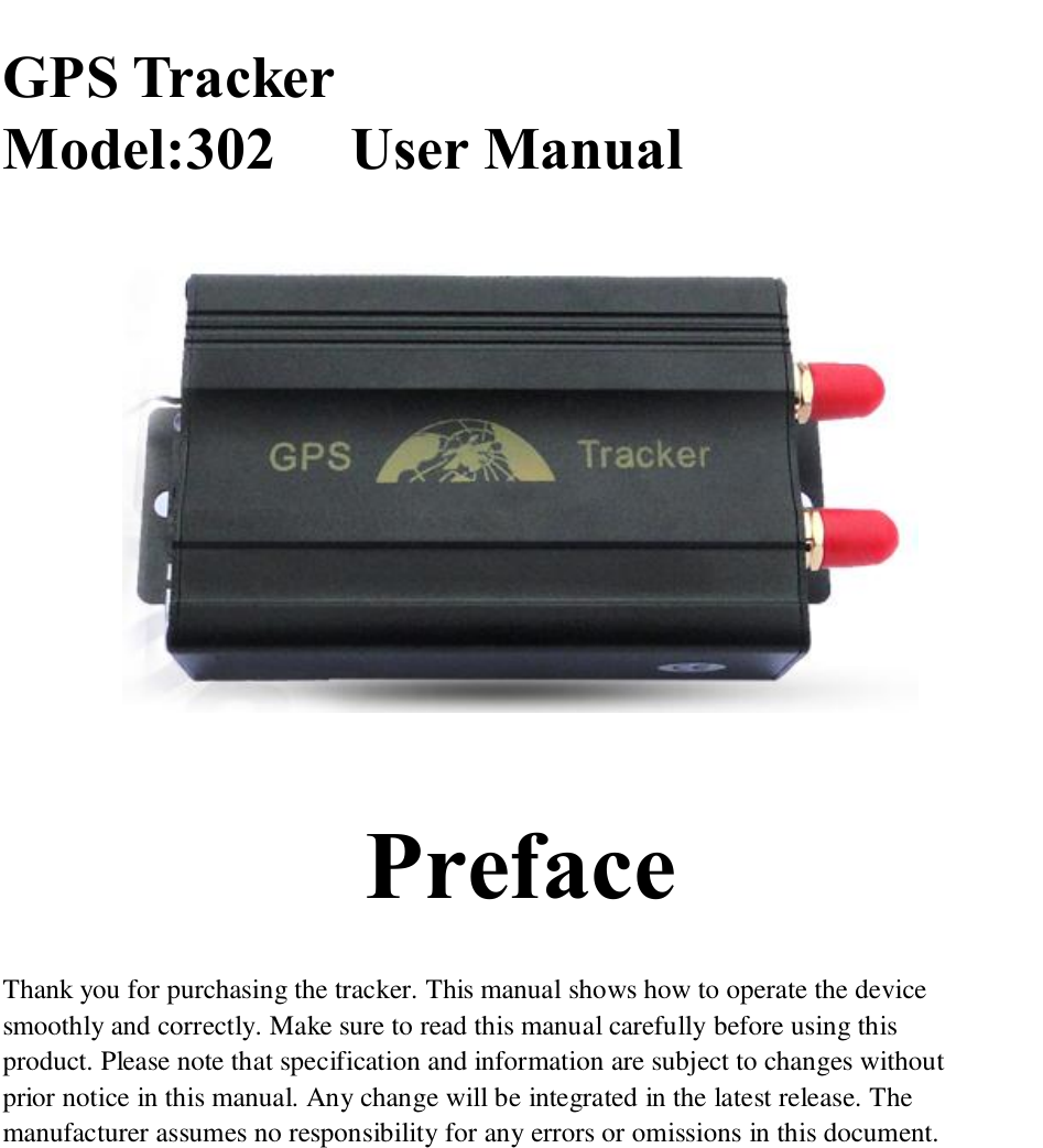   GPS Tracker Model:302     User Manual          Preface  Thank you for purchasing the tracker. This manual shows how to operate the device smoothly and correctly. Make sure to read this manual carefully before using this product. Please note that specification and information are subject to changes without prior notice in this manual. Any change will be integrated in the latest release. The manufacturer assumes no responsibility for any errors or omissions in this document.              