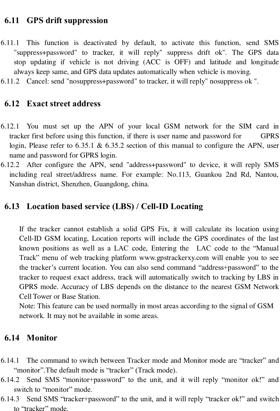   6.11 GPS drift suppression 6.11.1 This  function  is  deactivated  by  default,  to  activate  this  function,  send  SMS           &quot;suppress+password&quot;  to  tracker,  it  will  reply&quot;  suppress  drift  ok&quot;.  The  GPS  data          stop  updating  if  vehicle  is  not  driving  (ACC  is  OFF)  and  latitude  and  longitude     always keep same, and GPS data updates automatically when vehicle is moving. 6.11.2 Cancel: send &quot;nosuppress+password&quot; to tracker, it will reply&quot; nosuppress ok &quot;. 6.12 Exact street address 6.12.1 You  must  set  up  the  APN  of  your  local  GSM  network  for  the  SIM  card  in          tracker first before using this function, if there is user name and password for      GPRS login, Please refer to 6.35.1 &amp; 6.35.2 section of this manual to configure the APN, user name and password for GPRS login. 6.12.2 After  configure  the  APN,  send  &quot;address+password&quot;  to  device,  it  will  reply  SMS including  real  street/address  name.  For  example:  No.113,  Guankou  2nd  Rd,  Nantou, Nanshan district, Shenzhen, Guangdong, china. 6.13 Location based service (LBS) / Cell-ID Locating If  the  tracker  cannot  establish  a  solid  GPS  Fix,  it  will  calculate  its  location  using Cell-ID GSM locating, Location  reports will  include the GPS  coordinates of  the  last known  positions  as  well  as  a  LAC  code,  Entering  the    LAC  code  to  the  “Manual Track”  menu of  web tracking  platform www.gpstrackerxy.com will enable you to see the tracker’s current  location. You can also send command “address+password” to the tracker to request exact address, track will automatically switch to tracking by LBS in GPRS mode. Accuracy of LBS depends on the distance to the nearest GSM Network Cell Tower or Base Station.   Note: This feature can be used normally in most areas according to the signal of GSM network. It may not be available in some areas.   6.14 Monitor 6.14.1 The command to switch between Tracker mode and Monitor mode are “tracker” and “monitor”.The default mode is “tracker” (Track mode). 6.14.2 Send  SMS  “monitor+password”  to  the  unit,  and  it  will  reply  “monitor  ok!”  and switch to “monitor” mode. 6.14.3 Send SMS “tracker+password” to the unit, and it will reply “tracker ok!” and switch to “tracker” mode. 