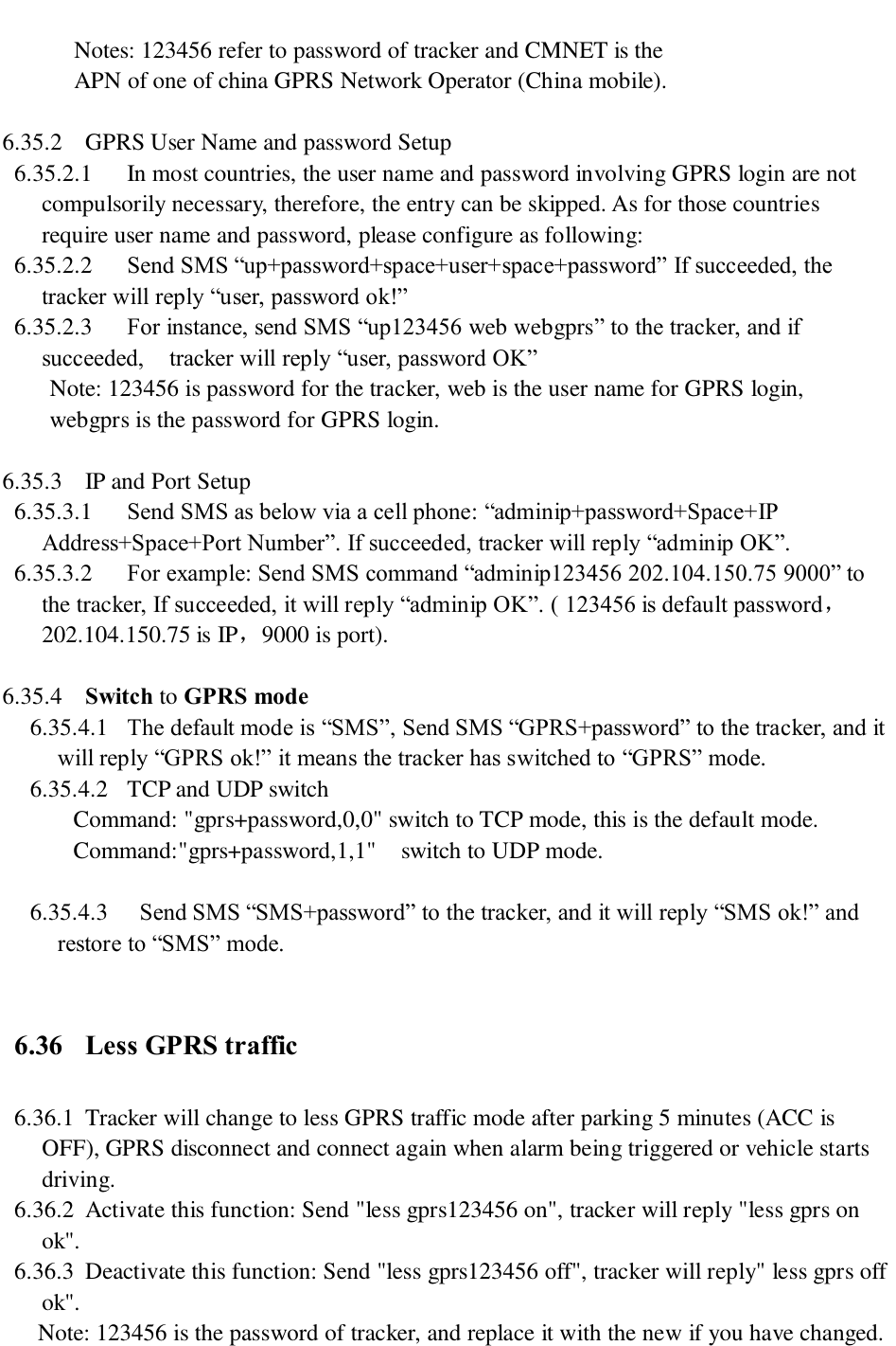         Notes: 123456 refer to password of tracker and CMNET is the       APN of one of china GPRS Network Operator (China mobile).    6.35.2 GPRS User Name and password Setup 6.35.2.1 In most countries, the user name and password involving GPRS login are not compulsorily necessary, therefore, the entry can be skipped. As for those countries require user name and password, please configure as following: 6.35.2.2 Send SMS “up+password+space+user+space+password” If succeeded, the tracker will reply “user, password ok!”   6.35.2.3 For instance, send SMS “up123456 web webgprs” to the tracker, and if succeeded,    tracker will reply “user, password OK” Note: 123456 is password for the tracker, web is the user name for GPRS login, webgprs is the password for GPRS login.  6.35.3 IP and Port Setup 6.35.3.1 Send SMS as below via a cell phone: “adminip+password+Space+IP Address+Space+Port Number”. If succeeded, tracker will reply “adminip OK”. 6.35.3.2 For example: Send SMS command “adminip123456 202.104.150.75 9000” to the tracker, If succeeded, it will reply “adminip OK”. ( 123456 is default password，202.104.150.75 is IP，9000 is port).  6.35.4 Switch to GPRS mode 6.35.4.1 The default mode is “SMS”, Send SMS “GPRS+password” to the tracker, and it will reply “GPRS ok!” it means the tracker has switched to “GPRS” mode. 6.35.4.2 TCP and UDP switch Command: &quot;gprs+password,0,0&quot; switch to TCP mode, this is the default mode. Command:&quot;gprs+password,1,1&quot;    switch to UDP mode.  6.35.4.3  Send SMS “SMS+password” to the tracker, and it will reply “SMS ok!” and restore to “SMS” mode.  6.36 Less GPRS traffic 6.36.1 Tracker will change to less GPRS traffic mode after parking 5 minutes (ACC is OFF), GPRS disconnect and connect again when alarm being triggered or vehicle starts driving. 6.36.2 Activate this function: Send &quot;less gprs123456 on&quot;, tracker will reply &quot;less gprs on ok&quot;. 6.36.3 Deactivate this function: Send &quot;less gprs123456 off&quot;, tracker will reply&quot; less gprs off ok&quot;. Note: 123456 is the password of tracker, and replace it with the new if you have changed.  