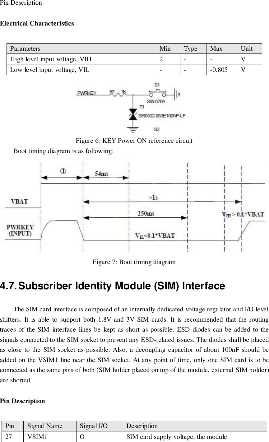 Pin Description Electrical Characteristics  Figure 6: KEY Power ON reference circuit Boot timing diagram is as following:                                                     Figure 7: Boot timing diagram 4.7. Subscriber Identity Module (SIM) Interface The SIM card interface is composed of an internally dedicated voltage regulator and I/O level shifters.  It  is  able  to  support  both  1.8V  and  3V  SIM  cards.  It  is  recommended  that  the  routing traces  of  the  SIM  interface  lines  be  kept  as  short as  possible.  ESD  diodes  can  be  added  to  the signals connected to the SIM socket to prevent any ESD-related issues. The diodes shall be placed as close  to the  SIM socket as possible.  Also, a decoupling capacitor of about 100nF should be added on the VSIM1 line near the SIM socket. At any point of time, only one SIM card is to be connected as the same pins of both (SIM holder placed on top of the module, external SIM holder) are shorted. Pin Description Parameters Min Type Max Unit High level input voltage, VIH 2 - - V Low level input voltage, VIL - - -0.805 V Pin Signal Name Signal I/O Description 27 VSIM1 O SIM card supply voltage, the module 
