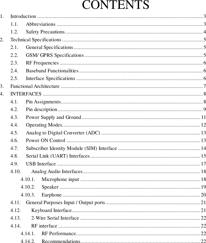 CONTENTS 1.  Introduction ....................................................................................................................... 3 1.1.  Abbreviations ......................................................................................................... 3 1.2.  Safety Precautions ................................................................................................... 4 2.  Technical Specifications ..................................................................................................... 5 2.1.  General Specifications ............................................................................................. 5 2.2.  GSM/ GPRS Specifications ..................................................................................... 5 2.3.  RF Frequencies ....................................................................................................... 6 2.4.  Baseband Functionalities ......................................................................................... 6 2.5.  Interface Specifications ........................................................................................... 6 3.  Functional Architecture ...................................................................................................... 7 4.  INTERFACES ................................................................................................................... 8 4.1.  Pin Assignments...................................................................................................... 8 4.2.  Pin description ........................................................................................................ 9 4.3.  Power Supply and Ground ..................................................................................... 11 4.4.  Operating Modes................................................................................................... 12 4.5.  Analog to Digital Converter (ADC) ....................................................................... 13 4.6.  Power ON Control ................................................................................................ 13 4.7.  Subscriber Identity Module (SIM) Interface ........................................................... 14 4.8.  Serial Link (UART) Interfaces ............................................................................... 15 4.9.  USB Interface ....................................................................................................... 17 4.10.  Analog Audio Interfaces .................................................................................... 18 4.10.1.  Microphone input ...................................................................................... 18 4.10.2.  Speaker ..................................................................................................... 19 4.10.3.  Earphone ................................................................................................... 20 4.11.  General Purposes Input / Output ports .................................................................... 21 4.12.  Keyboard Interface ............................................................................................ 21 4.13.  2-Wire Serial Interface ...................................................................................... 22 4.14.  RF interface ...................................................................................................... 22 4.14.1.  RF Performance ......................................................................................... 22 4.14.2.  Recommendations...................................................................................... 22          