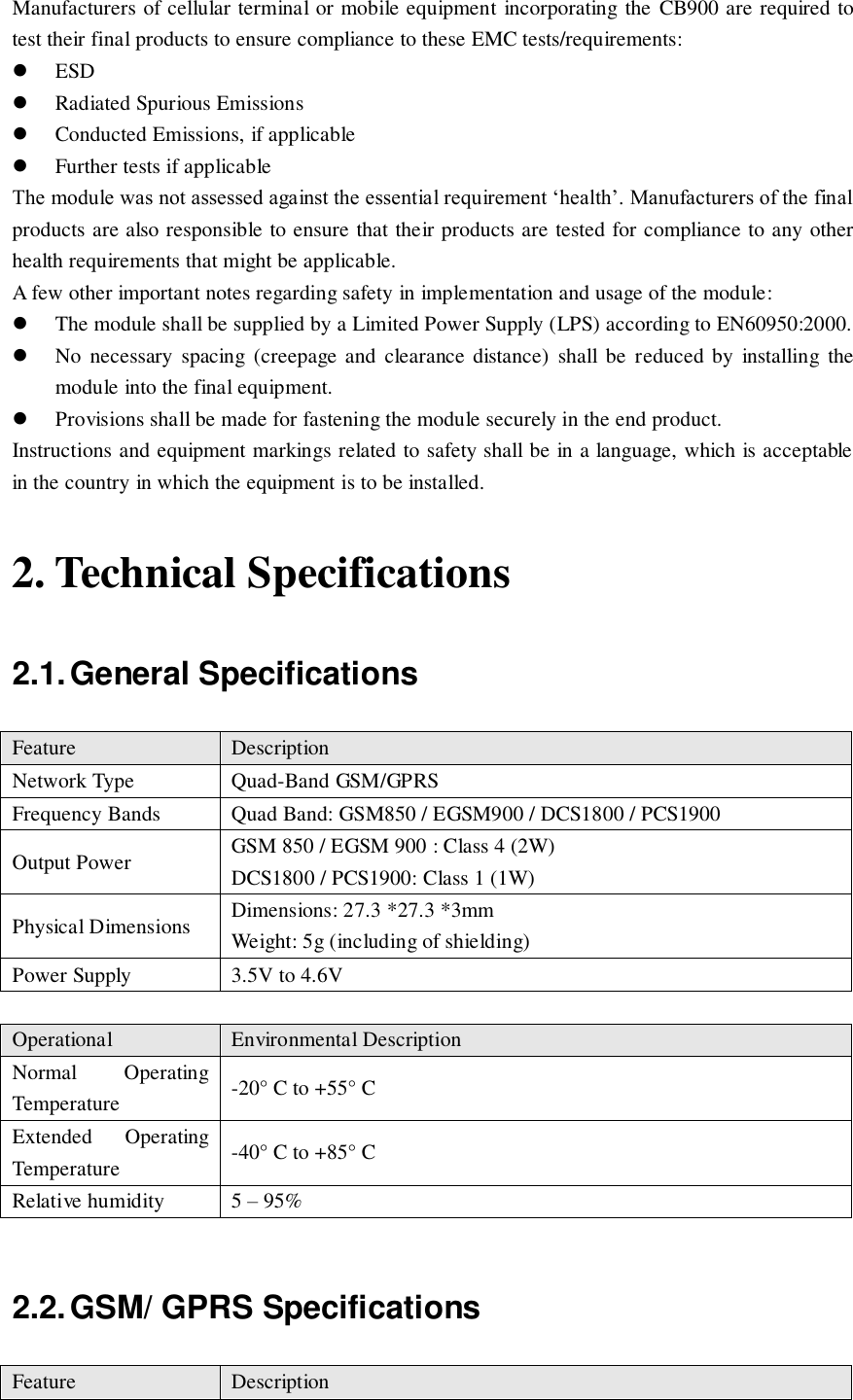 Manufacturers of cellular terminal or mobile equipment incorporating the  CB900 are required to test their final products to ensure compliance to these EMC tests/requirements:  ESD  Radiated Spurious Emissions  Conducted Emissions, if applicable  Further tests if applicable The module was not assessed against the essential requirement ‘health’. Manufacturers of the final products are also responsible to ensure that their products are tested for compliance to any other health requirements that might be applicable. A few other important notes regarding safety in implementation and usage of the module:  The module shall be supplied by a Limited Power Supply (LPS) according to EN60950:2000.  No  necessary  spacing  (creepage and  clearance  distance)  shall  be  reduced  by  installing  the module into the final equipment.  Provisions shall be made for fastening the module securely in the end product. Instructions and equipment markings related to safety shall be in a language, which is acceptable in the country in which the equipment is to be installed. 2. Technical Specifications 2.1. General Specifications Feature Description Network Type Quad-Band GSM/GPRS Frequency Bands Quad Band: GSM850 / EGSM900 / DCS1800 / PCS1900 Output Power GSM 850 / EGSM 900 : Class 4 (2W) DCS1800 / PCS1900: Class 1 (1W) Physical Dimensions Dimensions: 27.3 *27.3 *3mm Weight: 5g (including of shielding) Power Supply 3.5V to 4.6V  Operational Environmental Description Normal  Operating Temperature -20° C to +55° C Extended  Operating Temperature -40° C to +85° C Relative humidity 5 – 95%  2.2. GSM/ GPRS Specifications Feature Description 