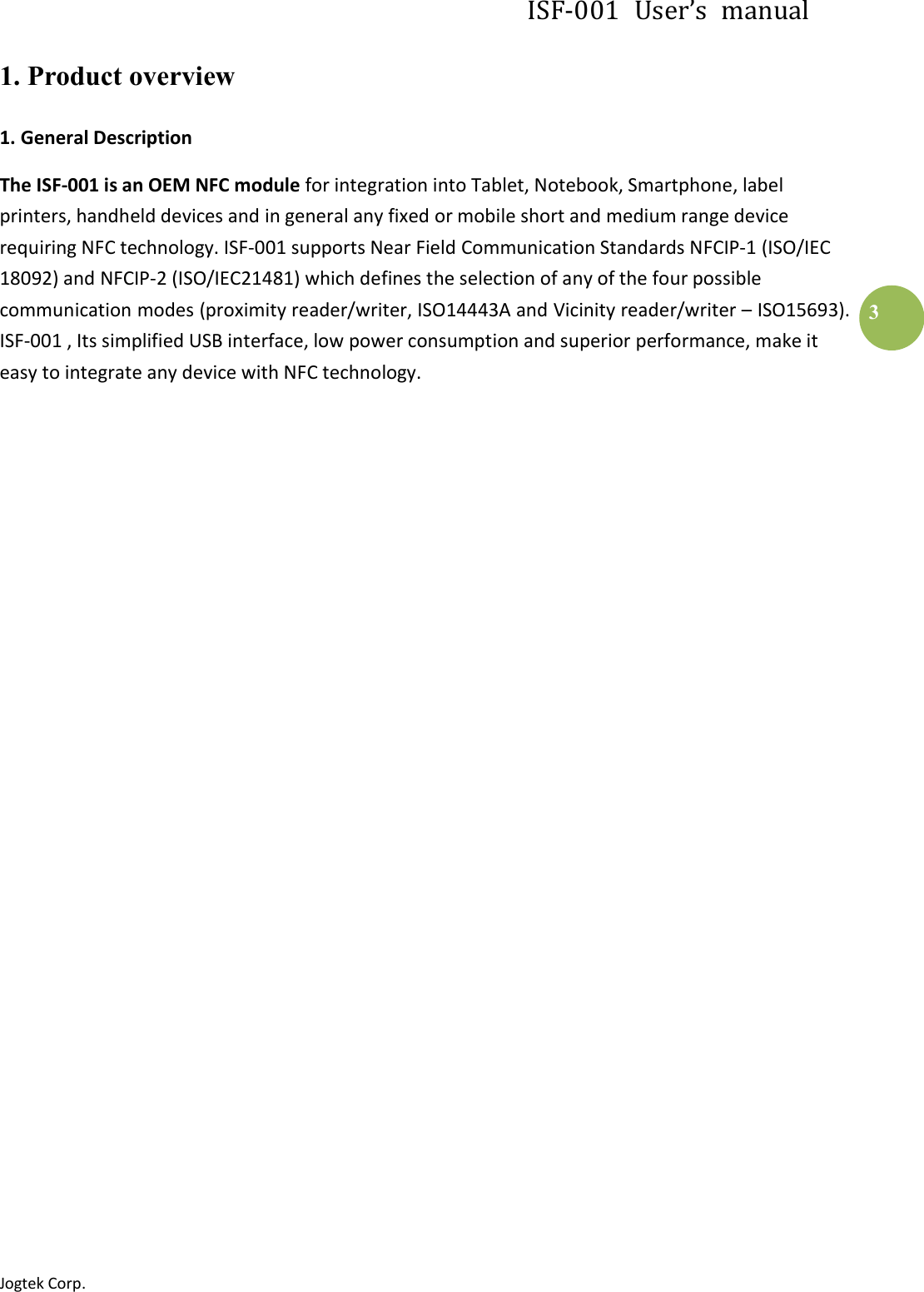ISF-001  User’s  manual Jogtek Corp.                                                                   3 1. Product overview 1. General Description The ISF-001 is an OEM NFC module for integration into Tablet, Notebook, Smartphone, label printers, handheld devices and in general any fixed or mobile short and medium range device requiring NFC technology. ISF-001 supports Near Field Communication Standards NFCIP-1 (ISO/IEC 18092) and NFCIP-2 (ISO/IEC21481) which defines the selection of any of the four possible communication modes (proximity reader/writer, ISO14443A and Vicinity reader/writer – ISO15693). ISF-001 , Its simplified USB interface, low power consumption and superior performance, make it easy to integrate any device with NFC technology.                            