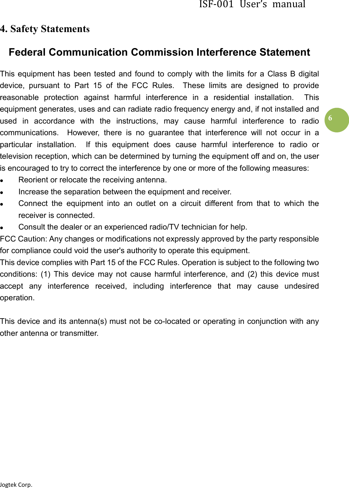 ISF-001  User’s  manual Jogtek Corp.                                                                   6 4. Safety Statements Federal Communication Commission Interference Statement This  equipment  has  been  tested  and  found  to  comply  with the  limits for a  Class B digital device,  pursuant  to  Part  15  of  the  FCC  Rules.    These  limits  are  designed  to  provide reasonable  protection  against  harmful  interference  in  a  residential  installation.    This equipment generates, uses and can radiate radio frequency energy and, if not installed and used  in  accordance  with  the  instructions,  may  cause  harmful  interference  to  radio communications.    However,  there  is  no  guarantee  that  interference  will  not  occur  in  a particular  installation.    If  this  equipment  does  cause  harmful  interference  to  radio  or television reception, which can be determined by turning the equipment off and on, the user is encouraged to try to correct the interference by one or more of the following measures:  Reorient or relocate the receiving antenna.  Increase the separation between the equipment and receiver.  Connect  the  equipment  into  an  outlet  on  a  circuit  different  from  that  to  which  the receiver is connected.  Consult the dealer or an experienced radio/TV technician for help. FCC Caution: Any changes or modifications not expressly approved by the party responsible for compliance could void the user&apos;s authority to operate this equipment. This device complies with Part 15 of the FCC Rules. Operation is subject to the following two conditions:  (1)  This  device  may  not  cause  harmful  interference,  and  (2)  this  device  must accept  any  interference  received,  including  interference  that  may  cause  undesired operation.  This device and its antenna(s) must not be co-located or operating in conjunction with any other antenna or transmitter.            