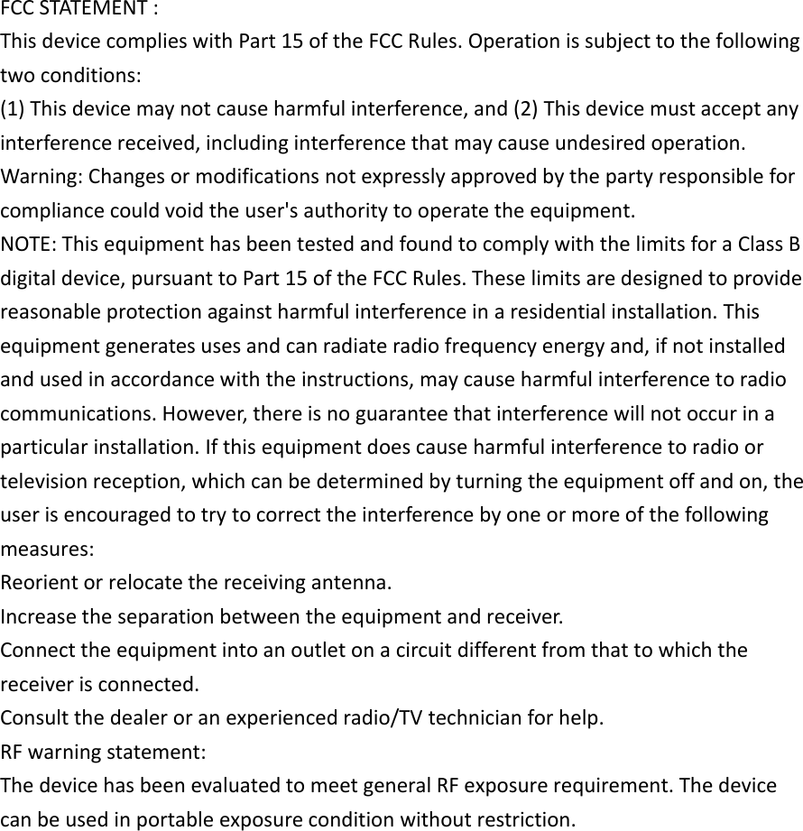 FCC STATEMENT :This device complies with Part 15 of the FCC Rules. Operation is subject to the followingtwo conditions:(1) This device may not cause harmful interference, and (2) This device must accept anyinterference received, including interference that may cause undesired operation.Warning: Changes or modifications not expressly approved by the party responsible forcompliance could void the user&apos;s authority to operate the equipment.NOTE: This equipment has been tested and found to comply with the limits for a Class Bdigital device, pursuant to Part 15 of the FCC Rules. These limits are designed to providereasonable protection against harmful interference in a residential installation. Thisequipment generates uses and can radiate radio frequency energy and, if not installedand used in accordance with the instructions, may cause harmful interference to radiocommunications. However, there is no guarantee that interference will not occur in aparticular installation. If this equipment does cause harmful interference to radio ortelevision reception, which can be determined by turning the equipment off and on, theuser is encouraged to try to correct the interference by one or more of the followingmeasures:Reorient or relocate the receiving antenna.Increase the separation between the equipment and receiver.Connect the equipment into an outlet on a circuit different from that to which thereceiver is connected.Consult the dealer or an experienced radio/TV technician for help.RF warning statement:The device has been evaluated to meet general RF exposure requirement. The devicecan be used in portable exposure condition without restriction.