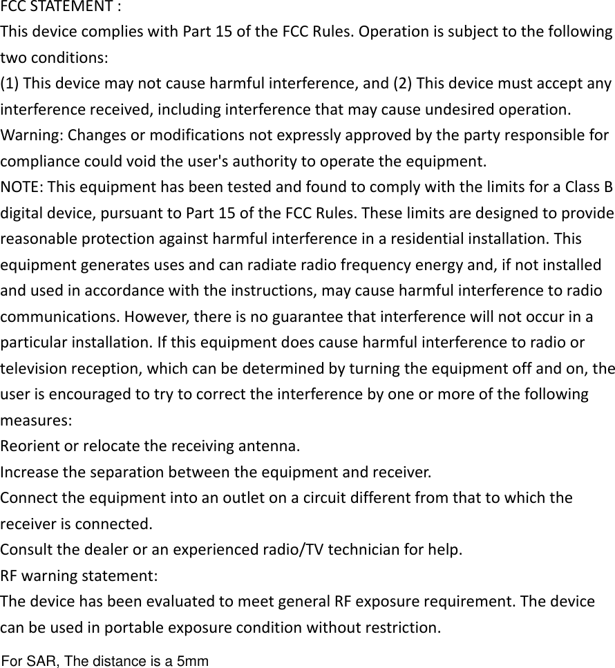 For SAR, The distance is a 5mmFCC STATEMENT :This device complies with Part 15 of the FCC Rules. Operation is subject to the followingtwo conditions:(1) This device may not cause harmful interference, and (2) This device must accept anyinterference received, including interference that may cause undesired operation.Warning: Changes or modifications not expressly approved by the party responsible forcompliance could void the user&apos;s authority to operate the equipment.NOTE: This equipment has been tested and found to comply with the limits for a Class Bdigital device, pursuant to Part 15 of the FCC Rules. These limits are designed to providereasonable protection against harmful interference in a residential installation. Thisequipment generates uses and can radiate radio frequency energy and, if not installedand used in accordance with the instructions, may cause harmful interference to radiocommunications. However, there is no guarantee that interference will not occur in aparticular installation. If this equipment does cause harmful interference to radio ortelevision reception, which can be determined by turning the equipment off and on, theuser is encouraged to try to correct the interference by one or more of the followingmeasures:Reorient or relocate the receiving antenna.Increase the separation between the equipment and receiver.Connect the equipment into an outlet on a circuit different from that to which thereceiver is connected.Consult the dealer or an experienced radio/TV technician for help.RF warning statement:The device has been evaluated to meet general RF exposure requirement. The devicecan be used in portable exposure condition without restriction.