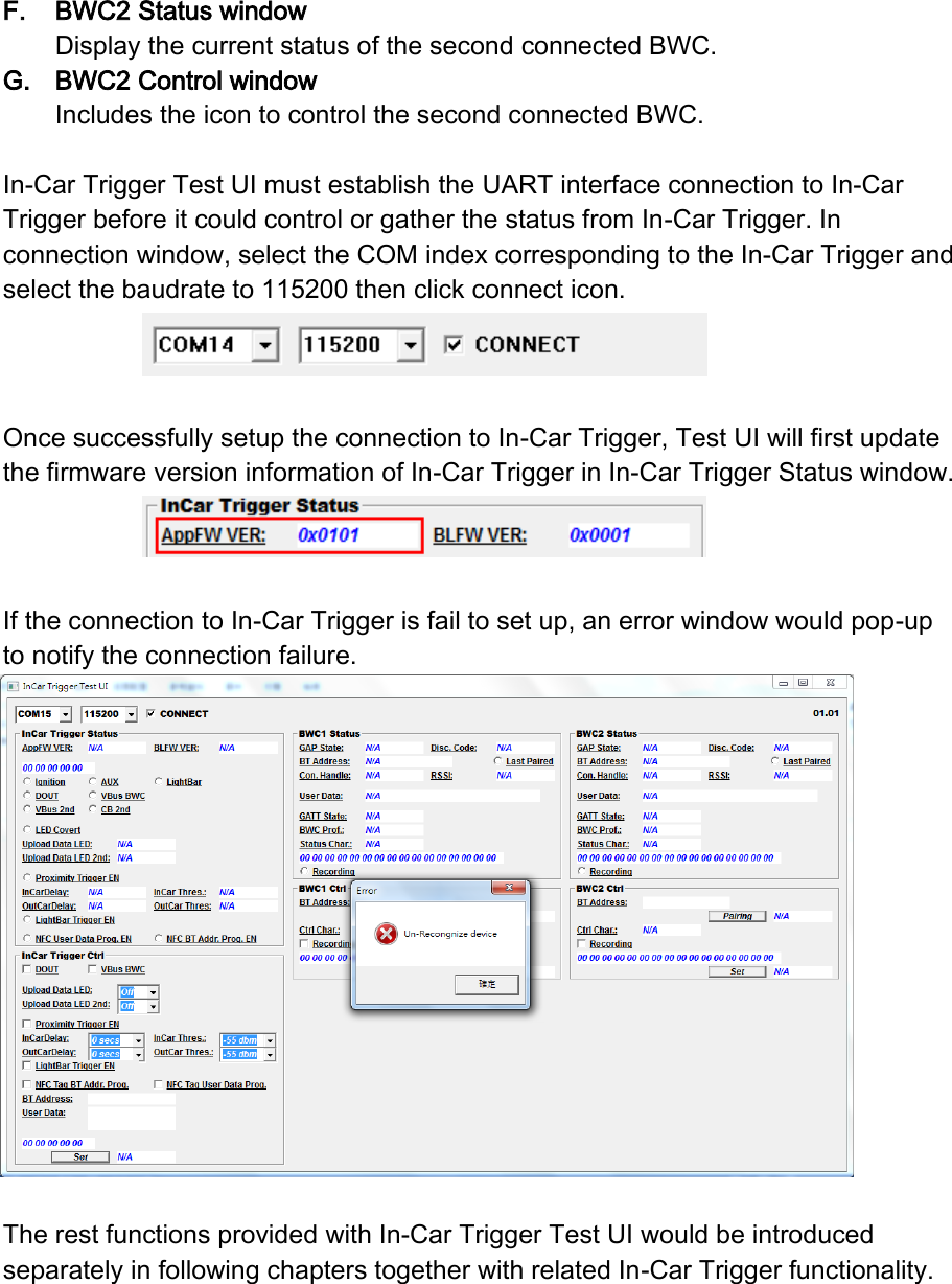 F. BWC2 Status window Display the current status of the second connected BWC. G. BWC2 Control window Includes the icon to control the second connected BWC.  In-Car Trigger Test UI must establish the UART interface connection to In-Car Trigger before it could control or gather the status from In-Car Trigger. In connection window, select the COM index corresponding to the In-Car Trigger and select the baudrate to 115200 then click connect icon.     Once successfully setup the connection to In-Car Trigger, Test UI will first update the firmware version information of In-Car Trigger in In-Car Trigger Status window.   If the connection to In-Car Trigger is fail to set up, an error window would pop-up to notify the connection failure.   The rest functions provided with In-Car Trigger Test UI would be introduced separately in following chapters together with related In-Car Trigger functionality.    