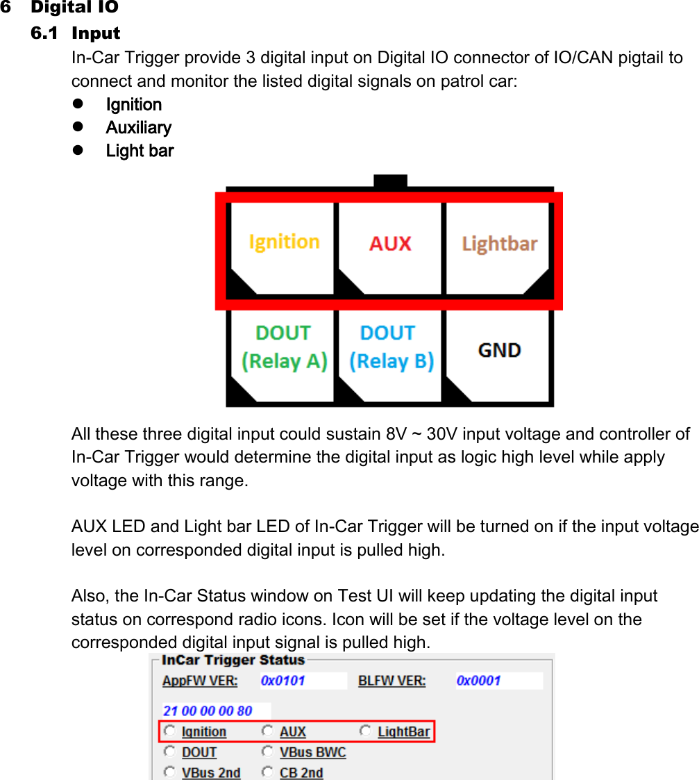 6 Digital IO 6.1 Input In-Car Trigger provide 3 digital input on Digital IO connector of IO/CAN pigtail to connect and monitor the listed digital signals on patrol car:  Ignition  Auxiliary  Light bar  All these three digital input could sustain 8V ~ 30V input voltage and controller of In-Car Trigger would determine the digital input as logic high level while apply voltage with this range.  AUX LED and Light bar LED of In-Car Trigger will be turned on if the input voltage level on corresponded digital input is pulled high.    Also, the In-Car Status window on Test UI will keep updating the digital input status on correspond radio icons. Icon will be set if the voltage level on the corresponded digital input signal is pulled high.      