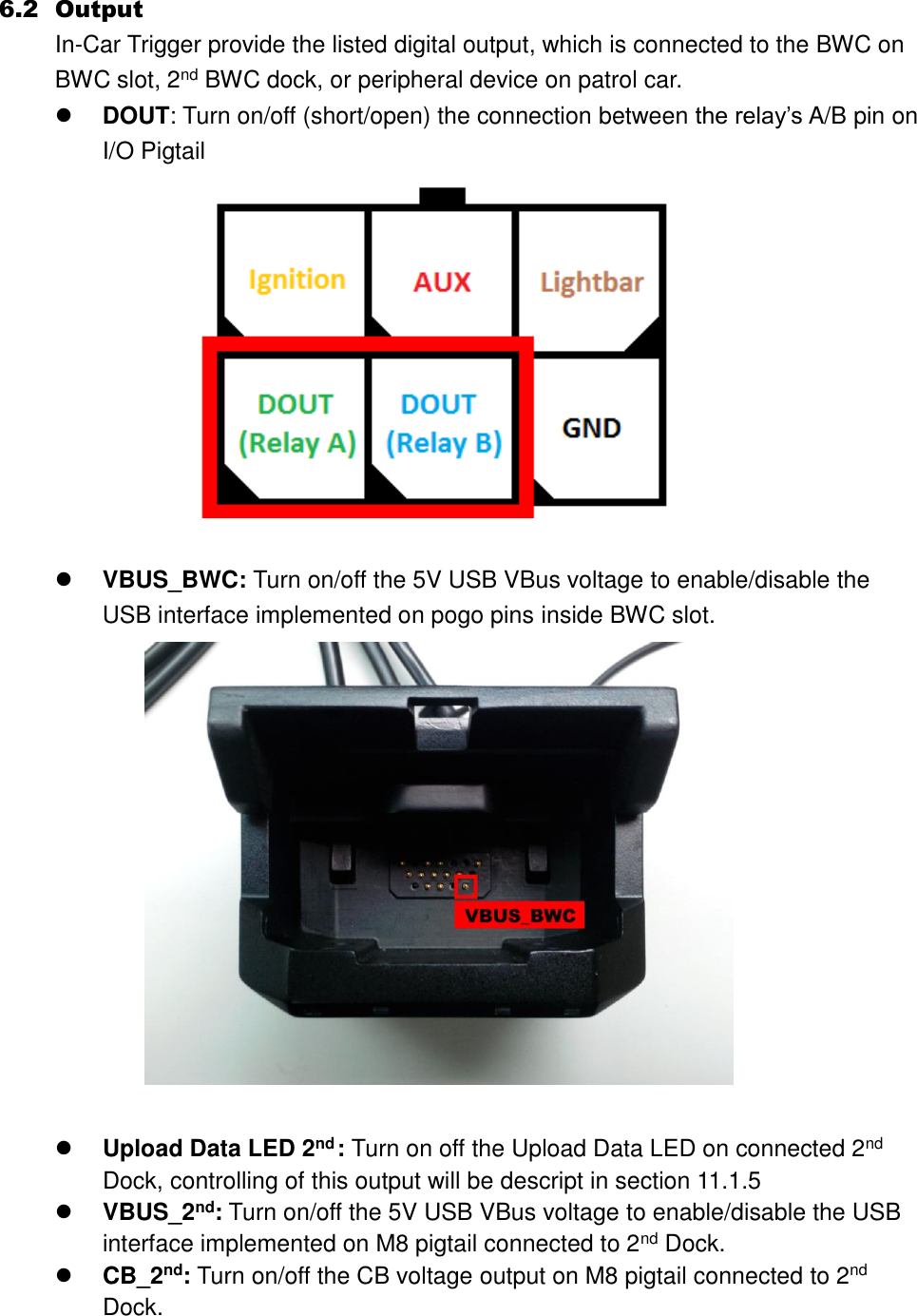 6.2 Output In-Car Trigger provide the listed digital output, which is connected to the BWC on BWC slot, 2nd BWC dock, or peripheral device on patrol car.  DOUT: Turn on/off (short/open) the connection between the relay’s A/B pin on I/O Pigtail      VBUS_BWC: Turn on/off the 5V USB VBus voltage to enable/disable the USB interface implemented on pogo pins inside BWC slot.      Upload Data LED 2nd : Turn on off the Upload Data LED on connected 2nd Dock, controlling of this output will be descript in section 11.1.5  VBUS_2nd: Turn on/off the 5V USB VBus voltage to enable/disable the USB interface implemented on M8 pigtail connected to 2nd Dock.  CB_2nd: Turn on/off the CB voltage output on M8 pigtail connected to 2nd Dock.  