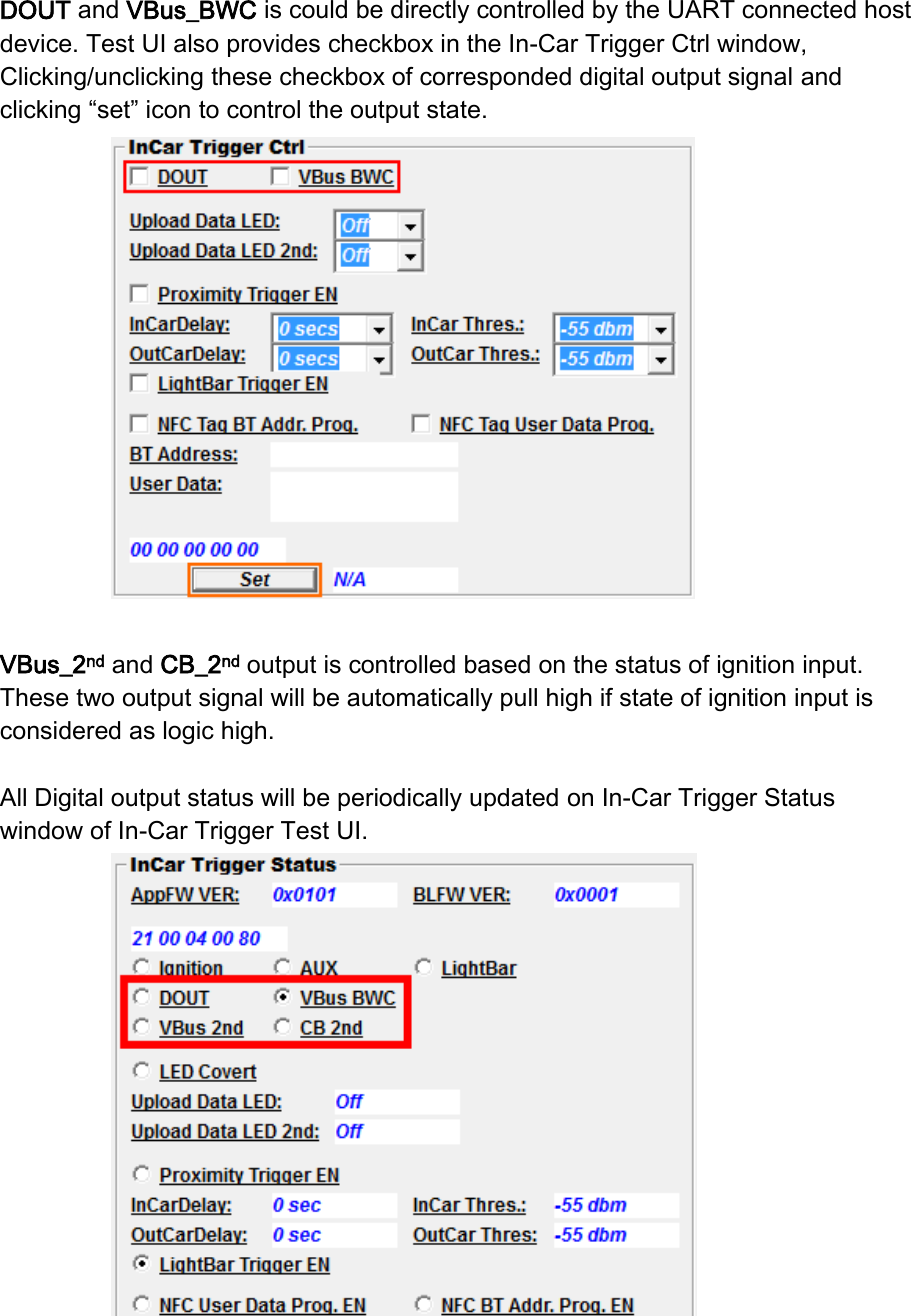 DOUT and VBus_BWC is could be directly controlled by the UART connected host device. Test UI also provides checkbox in the In-Car Trigger Ctrl window, Clicking/unclicking these checkbox of corresponded digital output signal and clicking “set” icon to control the output state.     VBus_2nd and CB_2nd output is controlled based on the status of ignition input. These two output signal will be automatically pull high if state of ignition input is considered as logic high.  All Digital output status will be periodically updated on In-Car Trigger Status window of In-Car Trigger Test UI.     