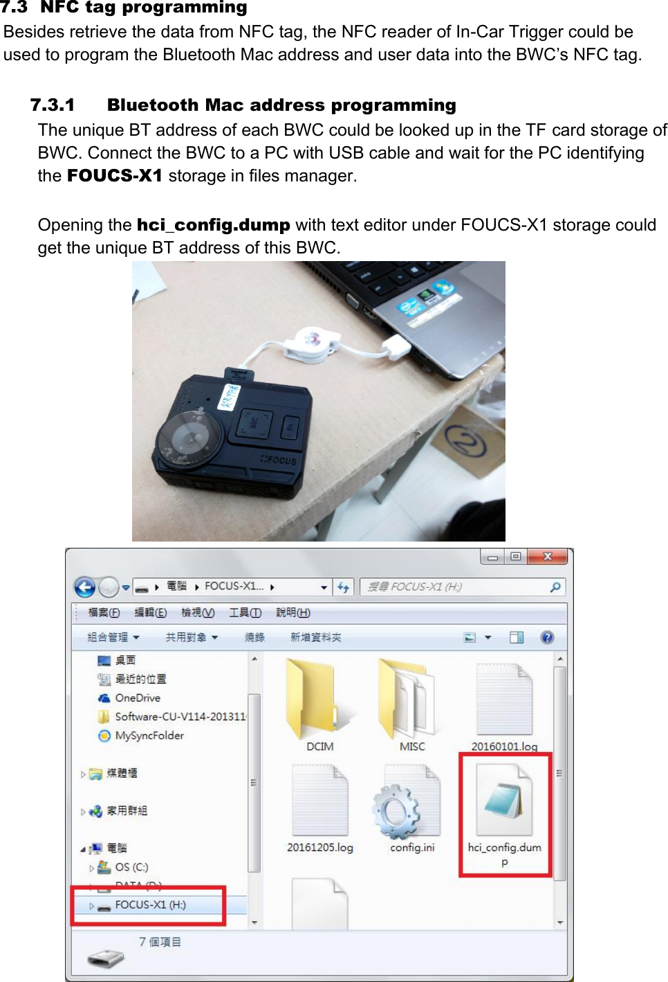 7.3 NFC tag programming  Besides retrieve the data from NFC tag, the NFC reader of In-Car Trigger could be  used to program the Bluetooth Mac address and user data into the BWC’s NFC tag.  7.3.1 Bluetooth Mac address programming The unique BT address of each BWC could be looked up in the TF card storage of BWC. Connect the BWC to a PC with USB cable and wait for the PC identifying the FOUCS-X1 storage in files manager.  Opening the hci_config.dump with text editor under FOUCS-X1 storage could get the unique BT address of this BWC.   