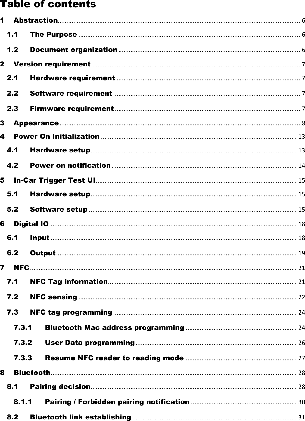 Table of contents 1 Abstraction............................................................................................................................................ 6 1.1 The Purpose ................................................................................................................................ 6 1.2 Document organization ......................................................................................................... 6 2 Version requirement ........................................................................................................................ 7 2.1 Hardware requirement .......................................................................................................... 7 2.2 Software requirement ............................................................................................................ 7 2.3 Firmware requirement ........................................................................................................... 7 3 Appearance ........................................................................................................................................... 8 4 Power On Initialization ................................................................................................................. 13 4.1 Hardware setup ....................................................................................................................... 13 4.2 Power on notification ........................................................................................................... 14 5 In-Car Trigger Test UI .................................................................................................................... 15 5.1 Hardware setup ....................................................................................................................... 15 5.2 Software setup ........................................................................................................................ 15 6 Digital IO ............................................................................................................................................... 18 6.1 Input .............................................................................................................................................. 18 6.2 Output ........................................................................................................................................... 19 7 NFC .......................................................................................................................................................... 21 7.1 NFC Tag information ............................................................................................................. 21 7.2 NFC sensing .............................................................................................................................. 22 7.3 NFC tag programming .......................................................................................................... 24 7.3.1 Bluetooth Mac address programming ................................................................ 24 7.3.2 User Data programming ............................................................................................. 26 7.3.3 Resume NFC reader to reading mode ................................................................. 27 8 Bluetooth .............................................................................................................................................. 28 8.1 Pairing decision ....................................................................................................................... 28 8.1.1 Pairing / Forbidden pairing notification ............................................................. 30 8.2 Bluetooth link establishing ............................................................................................... 31 