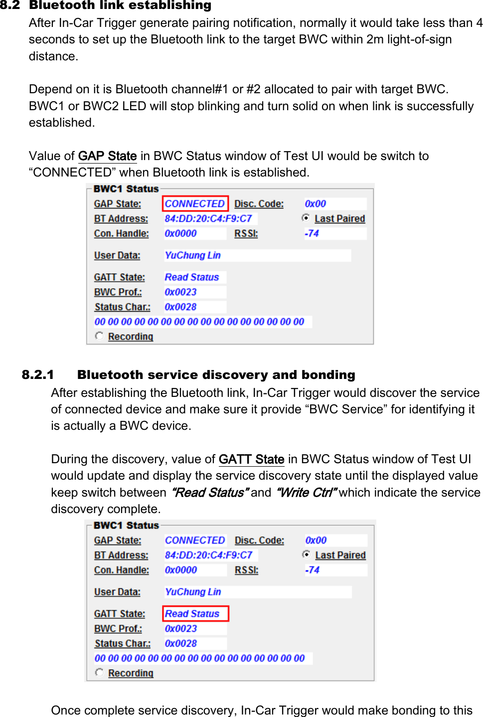 8.2 Bluetooth link establishing After In-Car Trigger generate pairing notification, normally it would take less than 4 seconds to set up the Bluetooth link to the target BWC within 2m light-of-sign distance.  Depend on it is Bluetooth channel#1 or #2 allocated to pair with target BWC. BWC1 or BWC2 LED will stop blinking and turn solid on when link is successfully established.  Value of GAP State in BWC Status window of Test UI would be switch to “CONNECTED” when Bluetooth link is established.   8.2.1 Bluetooth service discovery and bonding After establishing the Bluetooth link, In-Car Trigger would discover the service of connected device and make sure it provide “BWC Service” for identifying it is actually a BWC device.    During the discovery, value of GATT State in BWC Status window of Test UI would update and display the service discovery state until the displayed value keep switch between “Read Status” and “Write Ctrl” which indicate the service discovery complete.   Once complete service discovery, In-Car Trigger would make bonding to this 