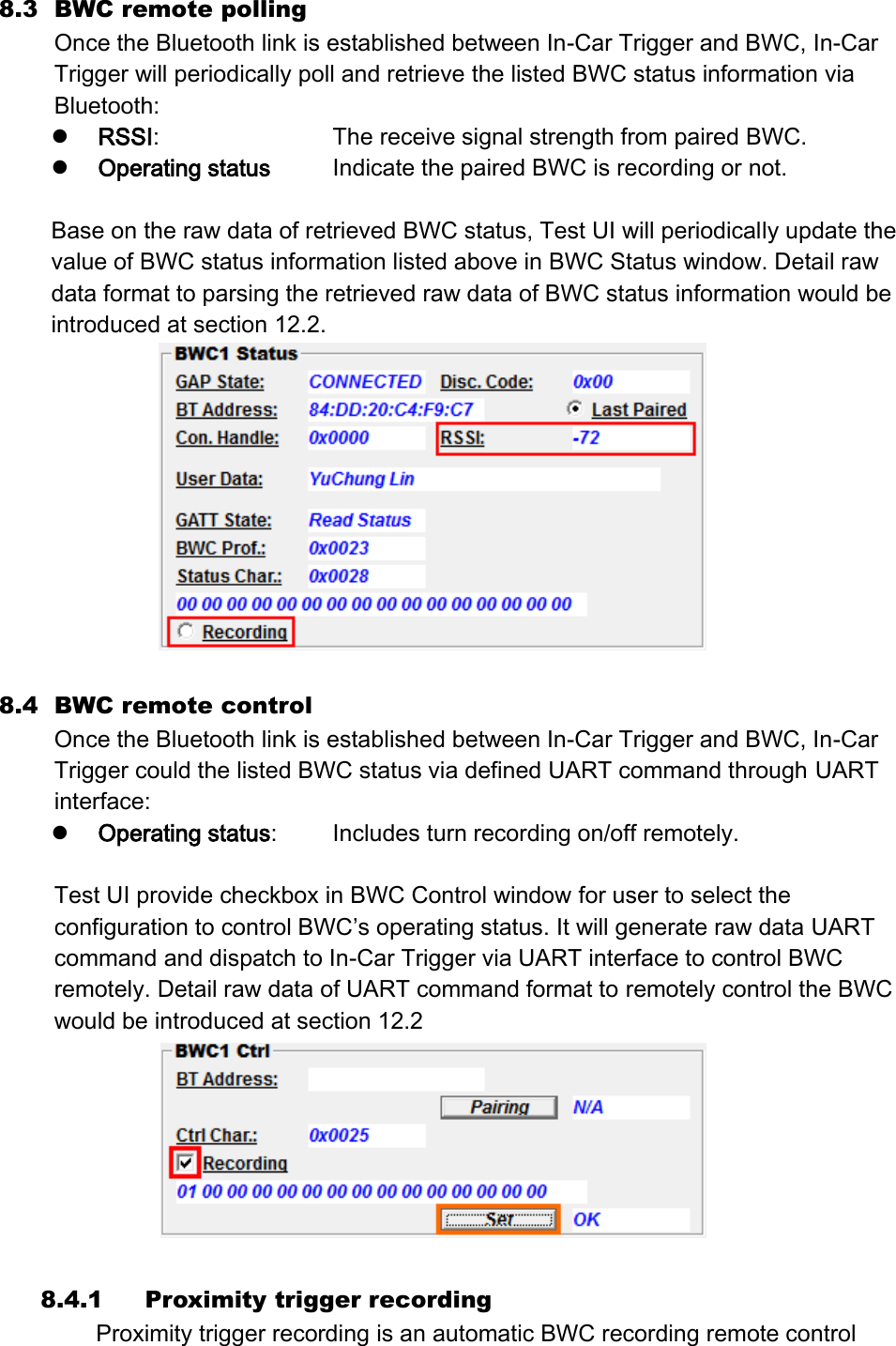 8.3 BWC remote polling   Once the Bluetooth link is established between In-Car Trigger and BWC, In-Car Trigger will periodically poll and retrieve the listed BWC status information via Bluetooth:  RSSI:        The receive signal strength from paired BWC.  Operating status    Indicate the paired BWC is recording or not.      Base on the raw data of retrieved BWC status, Test UI will periodically update the value of BWC status information listed above in BWC Status window. Detail raw data format to parsing the retrieved raw data of BWC status information would be introduced at section 12.2.   8.4 BWC remote control Once the Bluetooth link is established between In-Car Trigger and BWC, In-Car Trigger could the listed BWC status via defined UART command through UART interface:  Operating status:   Includes turn recording on/off remotely.  Test UI provide checkbox in BWC Control window for user to select the configuration to control BWC’s operating status. It will generate raw data UART command and dispatch to In-Car Trigger via UART interface to control BWC remotely. Detail raw data of UART command format to remotely control the BWC would be introduced at section 12.2   8.4.1 Proximity trigger recording Proximity trigger recording is an automatic BWC recording remote control 