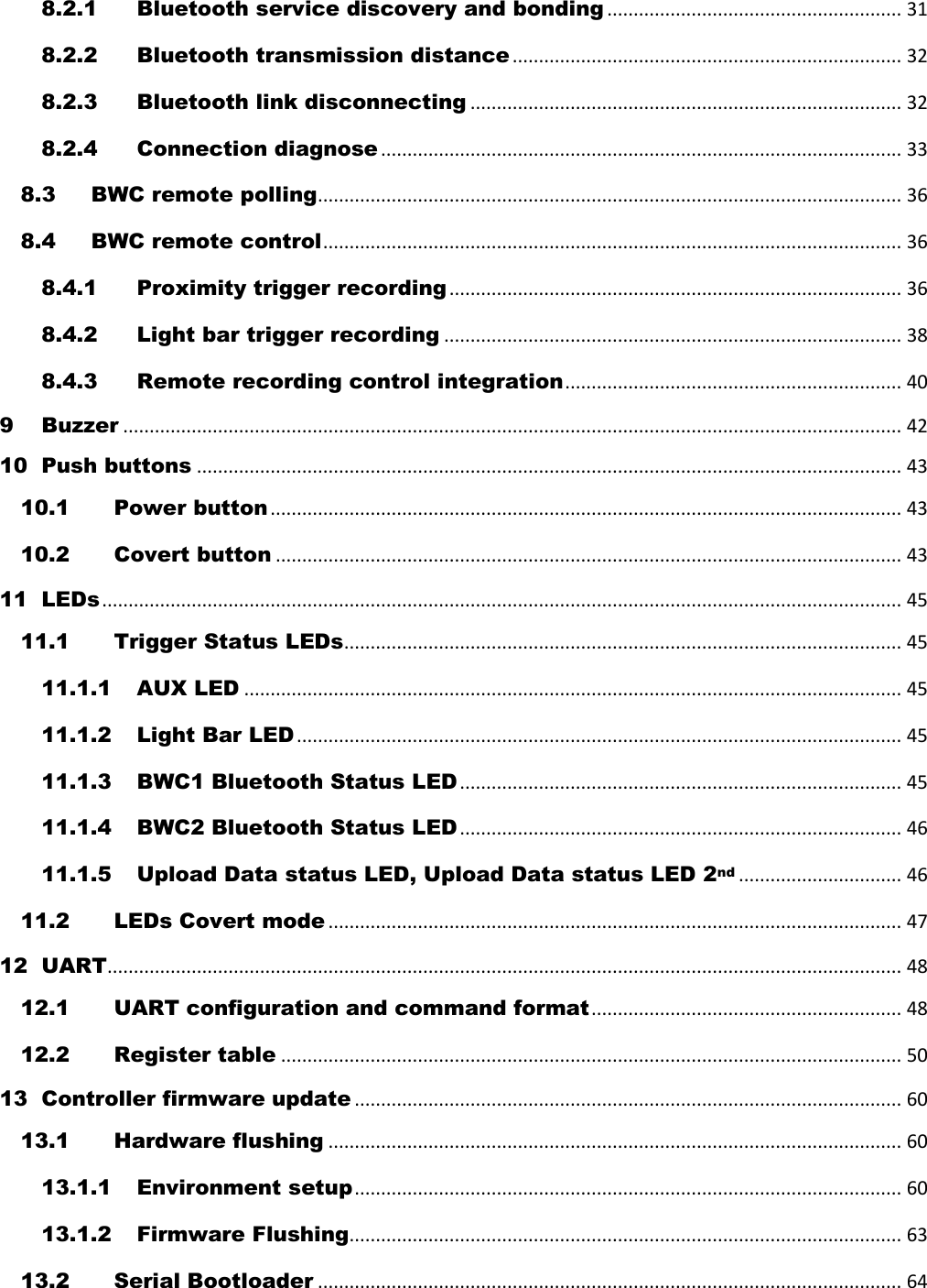 8.2.1 Bluetooth service discovery and bonding ........................................................ 31 8.2.2 Bluetooth transmission distance .......................................................................... 32 8.2.3 Bluetooth link disconnecting .................................................................................. 32 8.2.4 Connection diagnose ................................................................................................... 33 8.3 BWC remote polling ............................................................................................................... 36 8.4 BWC remote control .............................................................................................................. 36 8.4.1 Proximity trigger recording ...................................................................................... 36 8.4.2 Light bar trigger recording ....................................................................................... 38 8.4.3 Remote recording control integration ................................................................ 40 9 Buzzer .................................................................................................................................................... 42 10 Push buttons ...................................................................................................................................... 43 10.1 Power button ........................................................................................................................ 43 10.2 Covert button ....................................................................................................................... 43 11 LEDs ........................................................................................................................................................ 45 11.1 Trigger Status LEDs .......................................................................................................... 45 11.1.1 AUX LED ............................................................................................................................. 45 11.1.2 Light Bar LED ................................................................................................................... 45 11.1.3 BWC1 Bluetooth Status LED .................................................................................... 45 11.1.4 BWC2 Bluetooth Status LED .................................................................................... 46 11.1.5 Upload Data status LED, Upload Data status LED 2nd ............................... 46 11.2 LEDs Covert mode ............................................................................................................. 47 12 UART ....................................................................................................................................................... 48 12.1 UART configuration and command format ........................................................... 48 12.2 Register table ...................................................................................................................... 50 13 Controller firmware update ........................................................................................................ 60 13.1 Hardware flushing ............................................................................................................. 60 13.1.1 Environment setup ........................................................................................................ 60 13.1.2 Firmware Flushing ......................................................................................................... 63 13.2 Serial Bootloader ............................................................................................................... 64 