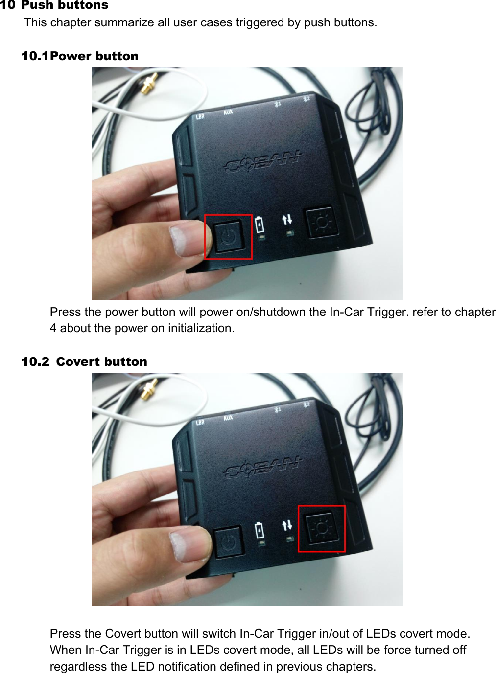 10 Push buttons  This chapter summarize all user cases triggered by push buttons.  10.1 Power button  Press the power button will power on/shutdown the In-Car Trigger. refer to chapter 4 about the power on initialization.  10.2   Covert button   Press the Covert button will switch In-Car Trigger in/out of LEDs covert mode. When In-Car Trigger is in LEDs covert mode, all LEDs will be force turned off regardless the LED notification defined in previous chapters.    