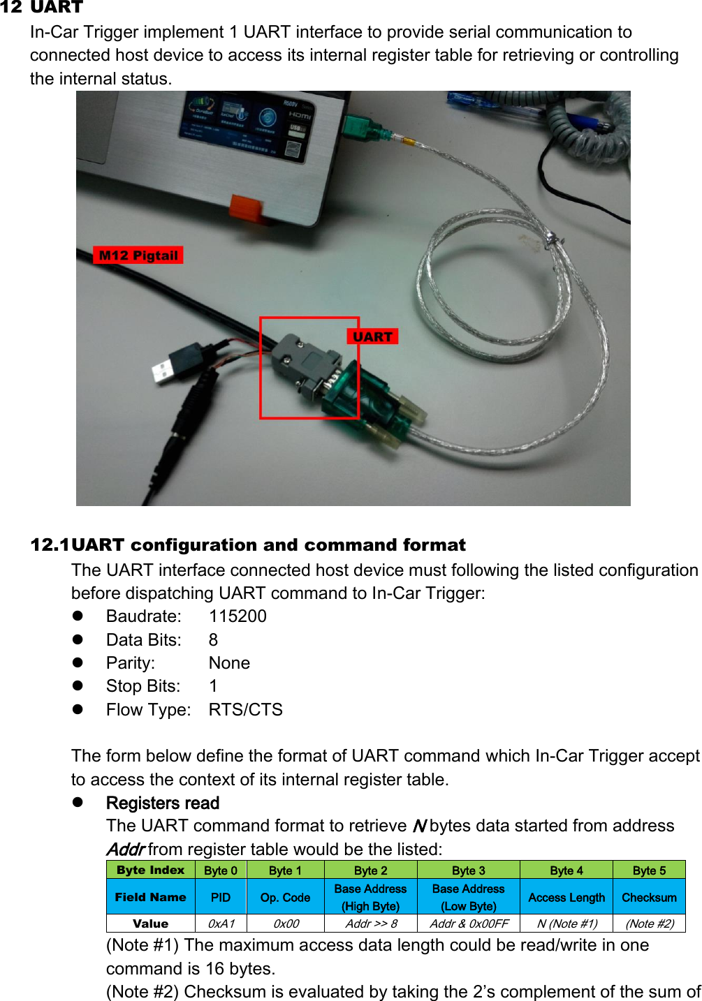 12 UART   In-Car Trigger implement 1 UART interface to provide serial communication to connected host device to access its internal register table for retrieving or controlling the internal status.   12.1 UART configuration and command format The UART interface connected host device must following the listed configuration before dispatching UART command to In-Car Trigger:  Baudrate:  115200  Data Bits:  8  Parity:    None  Stop Bits:  1  Flow Type:  RTS/CTS  The form below define the format of UART command which In-Car Trigger accept to access the context of its internal register table.  Registers read The UART command format to retrieve N bytes data started from address Addr from register table would be the listed: Byte Index Byte 0 Byte 1 Byte 2 Byte 3 Byte 4 Byte 5 Field Name PID Op. Code Base Address (High Byte) Base Address (Low Byte) Access Length Checksum Value 0xA1 0x00 Addr &gt;&gt; 8 Addr &amp; 0x00FF N (Note #1) (Note #2) (Note #1) The maximum access data length could be read/write in one command is 16 bytes. (Note #2) Checksum is evaluated by taking the 2’s complement of the sum of 