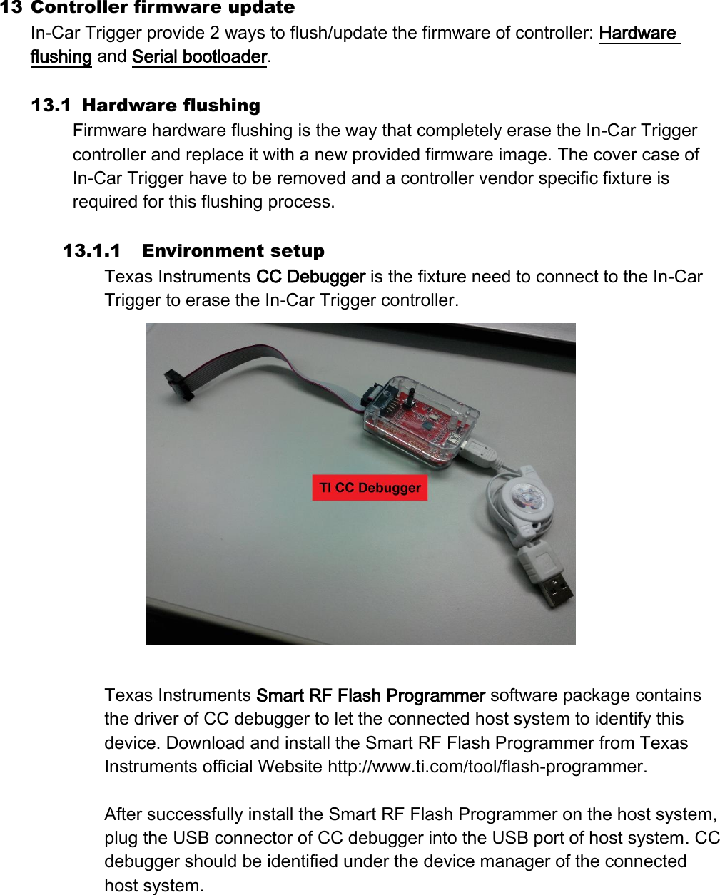 13 Controller firmware update In-Car Trigger provide 2 ways to flush/update the firmware of controller: Hardware flushing and Serial bootloader.    13.1   Hardware flushing Firmware hardware flushing is the way that completely erase the In-Car Trigger controller and replace it with a new provided firmware image. The cover case of In-Car Trigger have to be removed and a controller vendor specific fixture is required for this flushing process.  13.1.1 Environment setup Texas Instruments CC Debugger is the fixture need to connect to the In-Car Trigger to erase the In-Car Trigger controller.     Texas Instruments Smart RF Flash Programmer software package contains the driver of CC debugger to let the connected host system to identify this device. Download and install the Smart RF Flash Programmer from Texas Instruments official Website http://www.ti.com/tool/flash-programmer.    After successfully install the Smart RF Flash Programmer on the host system, plug the USB connector of CC debugger into the USB port of host system. CC debugger should be identified under the device manager of the connected host system. 