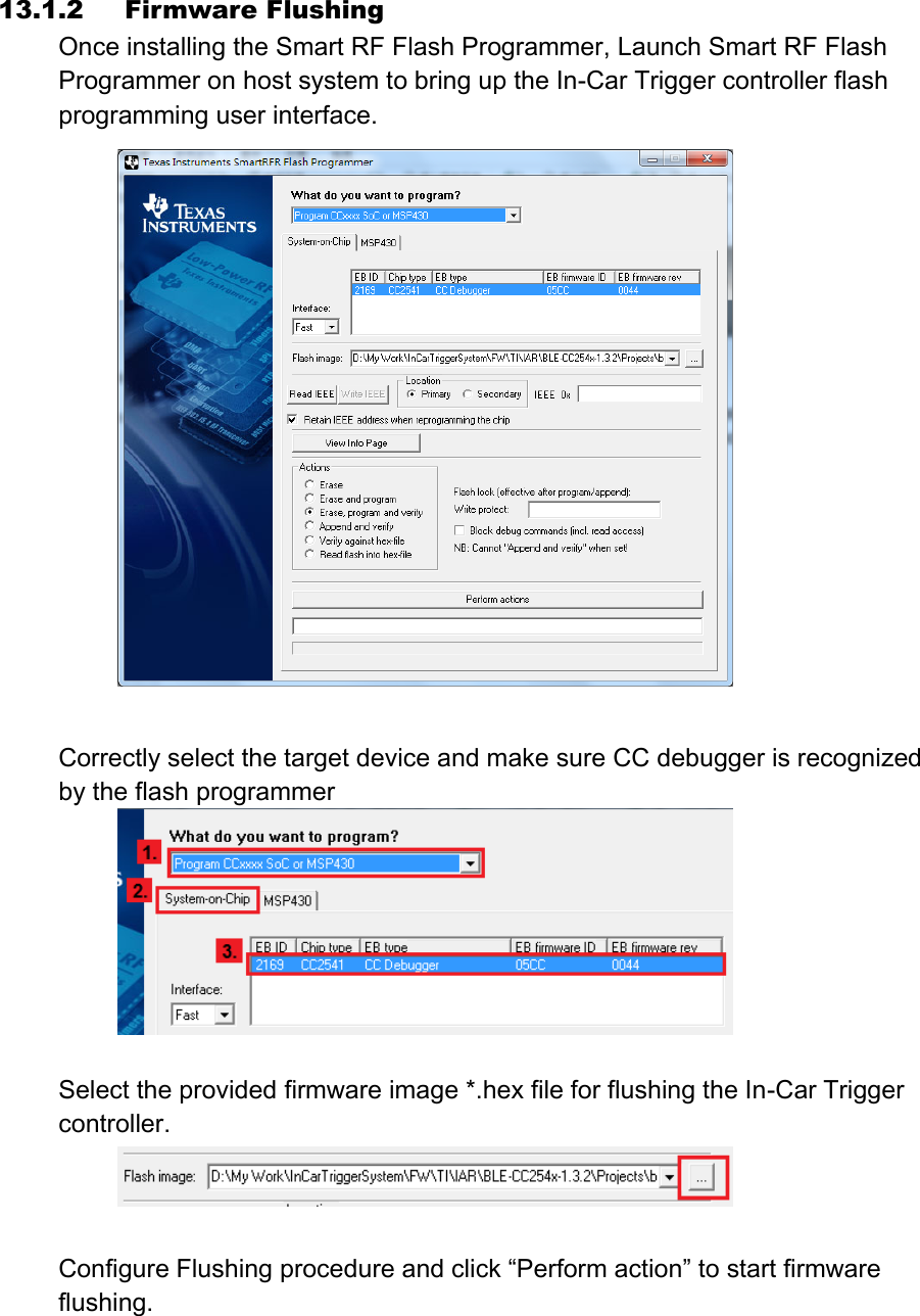 13.1.2   Firmware Flushing Once installing the Smart RF Flash Programmer, Launch Smart RF Flash Programmer on host system to bring up the In-Car Trigger controller flash programming user interface.   Correctly select the target device and make sure CC debugger is recognized by the flash programmer   Select the provided firmware image *.hex file for flushing the In-Car Trigger controller.   Configure Flushing procedure and click “Perform action” to start firmware flushing. 