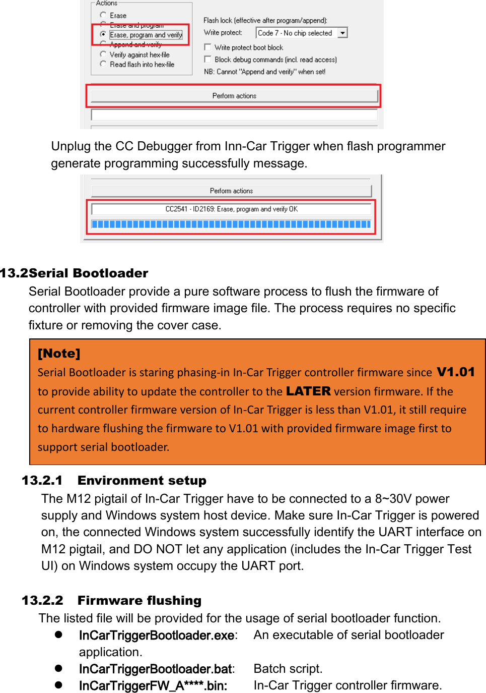  Unplug the CC Debugger from Inn-Car Trigger when flash programmer generate programming successfully message.   13.2 Serial Bootloader Serial Bootloader provide a pure software process to flush the firmware of controller with provided firmware image file. The process requires no specific fixture or removing the cover case. 13.2.1 Environment setup The M12 pigtail of In-Car Trigger have to be connected to a 8~30V power supply and Windows system host device. Make sure In-Car Trigger is powered on, the connected Windows system successfully identify the UART interface on M12 pigtail, and DO NOT let any application (includes the In-Car Trigger Test UI) on Windows system occupy the UART port.    13.2.2 Firmware flushing The listed file will be provided for the usage of serial bootloader function.  InCarTriggerBootloader.exe:  An executable of serial bootloader application.  InCarTriggerBootloader.bat:  Batch script.  InCarTriggerFW_A****.bin:  In-Car Trigger controller firmware. [Note] Serial Bootloader is staring phasing-in In-Car Trigger controller firmware since V1.01 to provide ability to update the controller to the LATER version firmware. If the current controller firmware version of In-Car Trigger is less than V1.01, it still require to hardware flushing the firmware to V1.01 with provided firmware image first to support serial bootloader. 