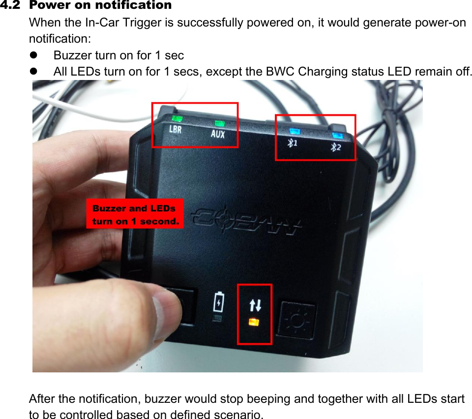 4.2 Power on notification When the In-Car Trigger is successfully powered on, it would generate power-on notification:    Buzzer turn on for 1 sec  All LEDs turn on for 1 secs, except the BWC Charging status LED remain off.   After the notification, buzzer would stop beeping and together with all LEDs start to be controlled based on defined scenario.    