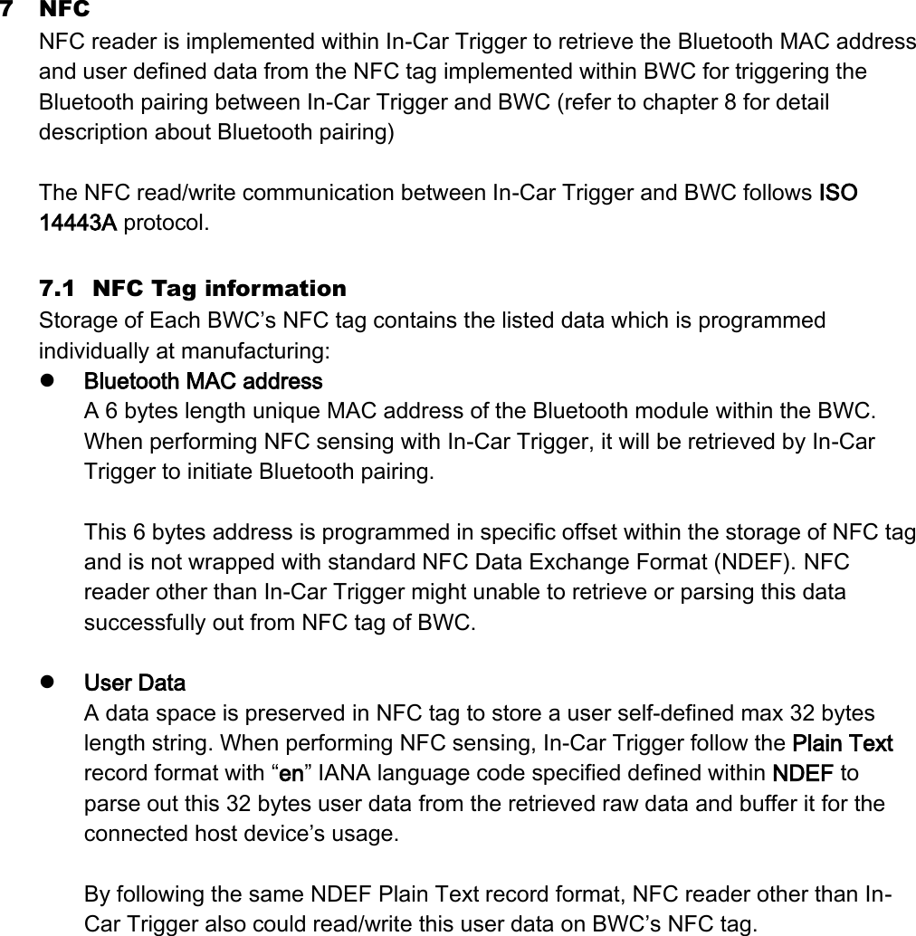 7 NFC NFC reader is implemented within In-Car Trigger to retrieve the Bluetooth MAC address and user defined data from the NFC tag implemented within BWC for triggering the Bluetooth pairing between In-Car Trigger and BWC (refer to chapter 8 for detail description about Bluetooth pairing)  The NFC read/write communication between In-Car Trigger and BWC follows ISO 14443A protocol.  7.1 NFC Tag information Storage of Each BWC’s NFC tag contains the listed data which is programmed individually at manufacturing:    Bluetooth MAC address A 6 bytes length unique MAC address of the Bluetooth module within the BWC. When performing NFC sensing with In-Car Trigger, it will be retrieved by In-Car Trigger to initiate Bluetooth pairing.  This 6 bytes address is programmed in specific offset within the storage of NFC tag and is not wrapped with standard NFC Data Exchange Format (NDEF). NFC reader other than In-Car Trigger might unable to retrieve or parsing this data successfully out from NFC tag of BWC.   User Data A data space is preserved in NFC tag to store a user self-defined max 32 bytes length string. When performing NFC sensing, In-Car Trigger follow the Plain Text record format with “en” IANA language code specified defined within NDEF to parse out this 32 bytes user data from the retrieved raw data and buffer it for the connected host device’s usage.    By following the same NDEF Plain Text record format, NFC reader other than In-Car Trigger also could read/write this user data on BWC’s NFC tag.    