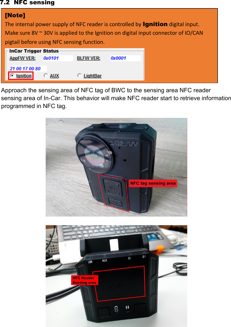 7.2 NFC sensing Approach the sensing area of NFC tag of BWC to the sensing area NFC reader sensing area of In-Car. This behavior will make NFC reader start to retrieve information programmed in NFC tag.     [Note] The internal power supply of NFC reader is controlled by Ignition digital input. Make sure 8V ~ 30V is applied to the Ignition on digital input connector of IO/CAN pigtail before using NFC sensing function.  