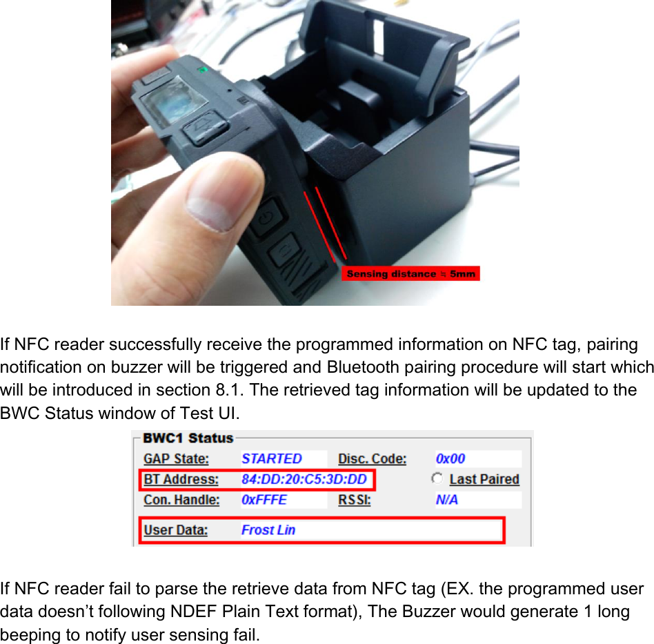   If NFC reader successfully receive the programmed information on NFC tag, pairing notification on buzzer will be triggered and Bluetooth pairing procedure will start which will be introduced in section 8.1. The retrieved tag information will be updated to the BWC Status window of Test UI.   If NFC reader fail to parse the retrieve data from NFC tag (EX. the programmed user data doesn’t following NDEF Plain Text format), The Buzzer would generate 1 long beeping to notify user sensing fail.    