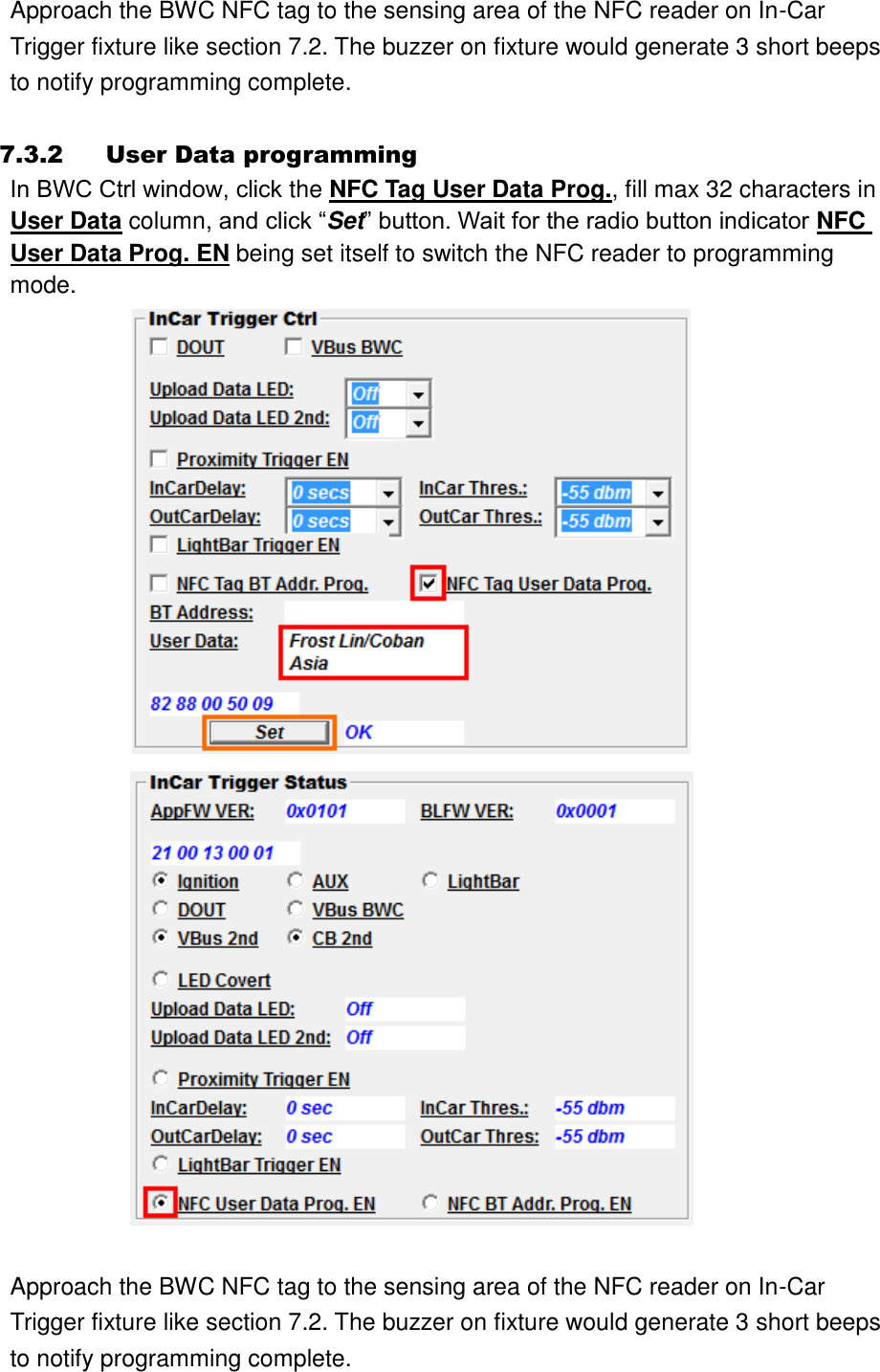 Approach the BWC NFC tag to the sensing area of the NFC reader on In-Car Trigger fixture like section 7.2. The buzzer on fixture would generate 3 short beeps to notify programming complete.  7.3.2 User Data programming In BWC Ctrl window, click the NFC Tag User Data Prog., fill max 32 characters in User Data column, and click “Set” button. Wait for the radio button indicator NFC User Data Prog. EN being set itself to switch the NFC reader to programming mode.        Approach the BWC NFC tag to the sensing area of the NFC reader on In-Car Trigger fixture like section 7.2. The buzzer on fixture would generate 3 short beeps to notify programming complete. 